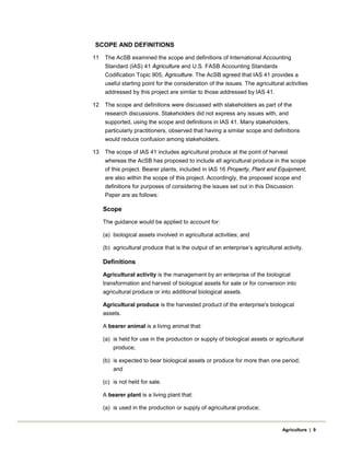 SCOPE AND DEFINITIONS
11 The AcSB examined the scope and definitions of International Accounting
Standard (IAS) 41 Agriculture and U.S. FASB Accounting Standards
Codification Topic 905, Agriculture. The AcSB agreed that IAS 41 provides a
useful starting point for the consideration of the issues. The agricultural activities
addressed by this project are similar to those addressed by IAS 41.
12 The scope and definitions were discussed with stakeholders as part of the
research discussions. Stakeholders did not express any issues with, and
supported, using the scope and definitions in IAS 41. Many stakeholders,
particularly practitioners, observed that having a similar scope and definitions
would reduce confusion among stakeholders.
13 The scope of IAS 41 includes agricultural produce at the point of harvest
whereas the AcSB has proposed to include all agricultural produce in the scope
of this project. Bearer plants, included in IAS 16 Property, Plant and Equipment,
are also within the scope of this project. Accordingly, the proposed scope and
definitions for purposes of considering the issues set out in this Discussion
Paper are as follows:
Scope
The guidance would be applied to account for:
(a) biological assets involved in agricultural activities; and
(b) agricultural produce that is the output of an enterprise’s agricultural activity.
Definitions
Agricultural activity is the management by an enterprise of the biological
transformation and harvest of biological assets for sale or for conversion into
agricultural produce or into additional biological assets.
Agricultural produce is the harvested product of the enterprise's biological
assets.
A bearer animal is a living animal that:
(a) is held for use in the production or supply of biological assets or agricultural
produce;
(b) is expected to bear biological assets or produce for more than one period;
and
(c) is not held for sale.
A bearer plant is a living plant that:
(a) is used in the production or supply of agricultural produce;
Agriculture | 9
 