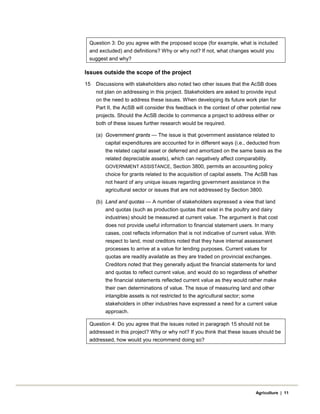 Question 3: Do you agree with the proposed scope (for example, what is included
and excluded) and definitions? Why or why not? If not, what changes would you
suggest and why?
Issues outside the scope of the project
15 Discussions with stakeholders also noted two other issues that the AcSB does
not plan on addressing in this project. Stakeholders are asked to provide input
on the need to address these issues. When developing its future work plan for
Part II, the AcSB will consider this feedback in the context of other potential new
projects. Should the AcSB decide to commence a project to address either or
both of these issues further research would be required.
(a) Government grants — The issue is that government assistance related to
capital expenditures are accounted for in different ways (i.e., deducted from
the related capital asset or deferred and amortized on the same basis as the
related depreciable assets), which can negatively affect comparability.
GOVERNMENT ASSISTANCE, Section 3800, permits an accounting policy
choice for grants related to the acquisition of capital assets. The AcSB has
not heard of any unique issues regarding government assistance in the
agricultural sector or issues that are not addressed by Section 3800.
(b) Land and quotas — A number of stakeholders expressed a view that land
and quotas (such as production quotas that exist in the poultry and dairy
industries) should be measured at current value. The argument is that cost
does not provide useful information to financial statement users. In many
cases, cost reflects information that is not indicative of current value. With
respect to land, most creditors noted that they have internal assessment
processes to arrive at a value for lending purposes. Current values for
quotas are readily available as they are traded on provincial exchanges.
Creditors noted that they generally adjust the financial statements for land
and quotas to reflect current value, and would do so regardless of whether
the financial statements reflected current value as they would rather make
their own determinations of value. The issue of measuring land and other
intangible assets is not restricted to the agricultural sector; some
stakeholders in other industries have expressed a need for a current value
approach.
Question 4: Do you agree that the issues noted in paragraph 15 should not be
addressed in this project? Why or why not? If you think that these issues should be
addressed, how would you recommend doing so?
Agriculture | 11
 