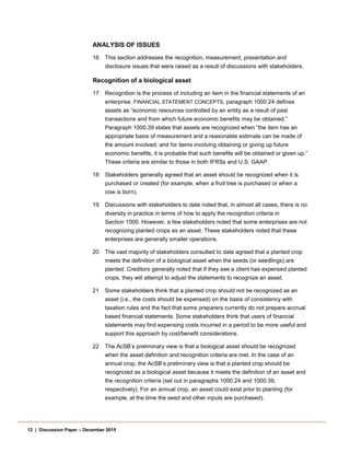 ANALYSIS OF ISSUES
16 This section addresses the recognition, measurement, presentation and
disclosure issues that were raised as a result of discussions with stakeholders.
Recognition of a biological asset
17 Recognition is the process of including an item in the financial statements of an
enterprise. FINANCIAL STATEMENT CONCEPTS, paragraph 1000.24 defines
assets as “economic resources controlled by an entity as a result of past
transactions and from which future economic benefits may be obtained.”
Paragraph 1000.39 states that assets are recognized when “the item has an
appropriate basis of measurement and a reasonable estimate can be made of
the amount involved; and for items involving obtaining or giving up future
economic benefits, it is probable that such benefits will be obtained or given up.”
These criteria are similar to those in both IFRSs and U.S. GAAP.
18 Stakeholders generally agreed that an asset should be recognized when it is
purchased or created (for example, when a fruit tree is purchased or when a
cow is born).
19 Discussions with stakeholders to date noted that, in almost all cases, there is no
diversity in practice in terms of how to apply the recognition criteria in
Section 1000. However, a few stakeholders noted that some enterprises are not
recognizing planted crops as an asset. These stakeholders noted that these
enterprises are generally smaller operations.
20 The vast majority of stakeholders consulted to date agreed that a planted crop
meets the definition of a biological asset when the seeds (or seedlings) are
planted. Creditors generally noted that if they see a client has expensed planted
crops, they will attempt to adjust the statements to recognize an asset.
21 Some stakeholders think that a planted crop should not be recognized as an
asset (i.e., the costs should be expensed) on the basis of consistency with
taxation rules and the fact that some preparers currently do not prepare accrual
based financial statements. Some stakeholders think that users of financial
statements may find expensing costs incurred in a period to be more useful and
support this approach by cost/benefit considerations.
22 The AcSB’s preliminary view is that a biological asset should be recognized
when the asset definition and recognition criteria are met. In the case of an
annual crop, the AcSB’s preliminary view is that a planted crop should be
recognized as a biological asset because it meets the definition of an asset and
the recognition criteria (set out in paragraphs 1000.24 and 1000.39,
respectively). For an annual crop, an asset could exist prior to planting (for
example, at the time the seed and other inputs are purchased).
12 | Discussion Paper – December 2015
 