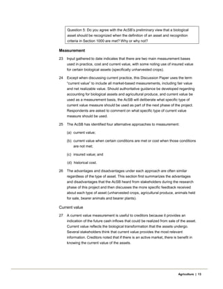 Question 5: Do you agree with the AcSB’s preliminary view that a biological
asset should be recognized when the definition of an asset and recognition
criteria in Section 1000 are met? Why or why not?
Measurement
23 Input gathered to date indicates that there are two main measurement bases
used in practice, cost and current value, with some noting use of insured value
for certain biological assets (specifically unharvested crops).
24 Except when discussing current practice, this Discussion Paper uses the term
“current value” to include all market-based measurements, including fair value
and net realizable value. Should authoritative guidance be developed regarding
accounting for biological assets and agricultural produce, and current value be
used as a measurement basis, the AcSB will deliberate what specific type of
current value measure should be used as part of the next phase of the project.
Respondents are asked to comment on what specific type of current value
measure should be used.
25 The AcSB has identified four alternative approaches to measurement:
(a) current value;
(b) current value when certain conditions are met or cost when those conditions
are not met;
(c) insured value; and
(d) historical cost.
26 The advantages and disadvantages under each approach are often similar
regardless of the type of asset. This section first summarizes the advantages
and disadvantages that the AcSB heard from stakeholders during the research
phase of this project and then discusses the more specific feedback received
about each type of asset (unharvested crops, agricultural produce, animals held
for sale, bearer animals and bearer plants).
Current value
27 A current value measurement is useful to creditors because it provides an
indication of the future cash inflows that could be realized from sale of the asset.
Current value reflects the biological transformation that the assets undergo.
Several stakeholders think that current value provides the most relevant
information. Creditors noted that if there is an active market, there is benefit in
knowing the current value of the assets.
Agriculture | 13
 