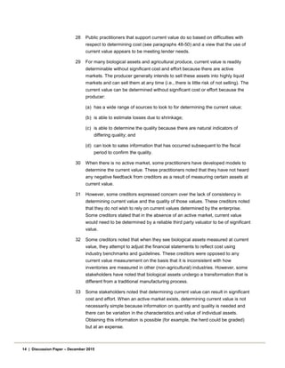 28 Public practitioners that support current value do so based on difficulties with
respect to determining cost (see paragraphs 48-50) and a view that the use of
current value appears to be meeting lender needs.
29 For many biological assets and agricultural produce, current value is readily
determinable without significant cost and effort because there are active
markets. The producer generally intends to sell these assets into highly liquid
markets and can sell them at any time (i.e., there is little risk of not selling). The
current value can be determined without significant cost or effort because the
producer:
(a) has a wide range of sources to look to for determining the current value;
(b) is able to estimate losses due to shrinkage;
(c) is able to determine the quality because there are natural indicators of
differing quality; and
(d) can look to sales information that has occurred subsequent to the fiscal
period to confirm the quality.
30 When there is no active market, some practitioners have developed models to
determine the current value. These practitioners noted that they have not heard
any negative feedback from creditors as a result of measuring certain assets at
current value.
31 However, some creditors expressed concern over the lack of consistency in
determining current value and the quality of those values. These creditors noted
that they do not wish to rely on current values determined by the enterprise.
Some creditors stated that in the absence of an active market, current value
would need to be determined by a reliable third party valuator to be of significant
value.
32 Some creditors noted that when they see biological assets measured at current
value, they attempt to adjust the financial statements to reflect cost using
industry benchmarks and guidelines. These creditors were opposed to any
current value measurement on the basis that it is inconsistent with how
inventories are measured in other (non-agricultural) industries. However, some
stakeholders have noted that biological assets undergo a transformation that is
different from a traditional manufacturing process.
33 Some stakeholders noted that determining current value can result in significant
cost and effort. When an active market exists, determining current value is not
necessarily simple because information on quantity and quality is needed and
there can be variation in the characteristics and value of individual assets.
Obtaining this information is possible (for example, the herd could be graded)
but at an expense.
14 | Discussion Paper – December 2015
 