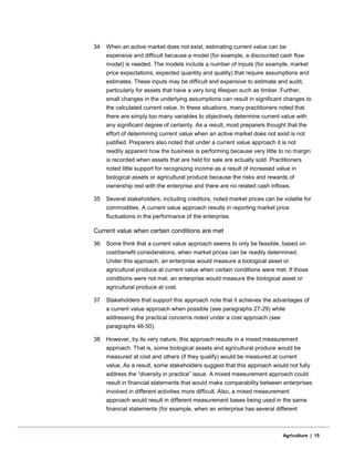 34 When an active market does not exist, estimating current value can be
expensive and difficult because a model (for example, a discounted cash flow
model) is needed. The models include a number of inputs (for example, market
price expectations, expected quantity and quality) that require assumptions and
estimates. These inputs may be difficult and expensive to estimate and audit,
particularly for assets that have a very long lifespan such as timber. Further,
small changes in the underlying assumptions can result in significant changes to
the calculated current value. In these situations, many practitioners noted that
there are simply too many variables to objectively determine current value with
any significant degree of certainty. As a result, most preparers thought that the
effort of determining current value when an active market does not exist is not
justified. Preparers also noted that under a current value approach it is not
readily apparent how the business is performing because very little to no margin
is recorded when assets that are held for sale are actually sold. Practitioners
noted little support for recognizing income as a result of increased value in
biological assets or agricultural produce because the risks and rewards of
ownership rest with the enterprise and there are no related cash inflows.
35 Several stakeholders, including creditors, noted market prices can be volatile for
commodities. A current value approach results in reporting market price
fluctuations in the performance of the enterprise.
Current value when certain conditions are met
36 Some think that a current value approach seems to only be feasible, based on
cost/benefit considerations, when market prices can be readily determined.
Under this approach, an enterprise would measure a biological asset or
agricultural produce at current value when certain conditions were met. If those
conditions were not met, an enterprise would measure the biological asset or
agricultural produce at cost.
37 Stakeholders that support this approach note that it achieves the advantages of
a current value approach when possible (see paragraphs 27-29) while
addressing the practical concerns noted under a cost approach (see
paragraphs 48-50).
38 However, by its very nature, this approach results in a mixed measurement
approach. That is, some biological assets and agricultural produce would be
measured at cost and others (if they qualify) would be measured at current
value. As a result, some stakeholders suggest that this approach would not fully
address the “diversity in practice” issue. A mixed measurement approach could
result in financial statements that would make comparability between enterprises
involved in different activities more difficult. Also, a mixed measurement
approach would result in different measurement bases being used in the same
financial statements (for example, when an enterprise has several different
Agriculture | 15
 