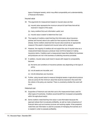 types of biological assets), which may affect comparability and understandability
of financial information.
Insured value
39 The arguments for measurement based on insured value are that:
(a) insured value represents the minimum amount of cash flows that will be
received in respect of the asset;
(b) many creditors find such information useful; and
(c) insured value is easier to determine than cost.
40 The majority of creditors noted that they find information about insurance
policies and insured value to be useful but have access to this information
already. Some creditors observed that insured value would be an appropriate
measure if the asset is impaired and insured value will be realized.
41 However, the majority of creditors did not support the use of insured value as a
measurement basis because a producer does not thrive based on making
insurance claims. Creditors want a measurement basis that reflects the business
and producers are not in the business of collecting insurance proceeds.
42 In addition, insured value could result in issues with respect to comparability
because:
(a) the terms and conditions of insurance policies vary depending on the type of
policy;
(b) not all assets are insurable; and
(c) not all enterprises use insurance.
43 Further, using insured value to measure biological assets or agricultural produce
acts as a proxy for the minimum value that would be received in the event that
the criteria in the policy are reached. There is uncertainty whether the event will
occur.
Historical cost
44 Supporters of historical cost note that cost is the measurement basis used for
other types of inventories. Creditors would benefit from increased comparability
within the agricultural sector.
45 Some creditors noted that they find value in cost information because this
approach allows them to evaluate profitability, as well as make comparisons of
financial ratios such as inventory turnover and working capital. A few preparers
noted that cost information is used for purposes of managing the business as it
is needed in order to evaluate profitability.
16 | Discussion Paper – December 2015
 