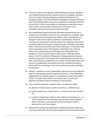 46 Those who support a cost approach noted that standard costs are available for
some biological assets and when standard costs are not available, calculating
cost is not onerous. Several practitioners noted that the illustrations and
templates included in the CPA Canada/Farm Management Canada publications
show that the determination of cost can be applied with a reasonable amount of
cost and effort. Further, some creditors and practitioners noted that producers
know or have a very good idea of what the cost of production is and,
accordingly, determining cost should not take much effort.
47 Some stakeholders noted that the effort associated with determining cost is
proportional to how detailed or granular one is required to be. A question asked
by both practitioners and preparers was whether, under a cost approach, an
enterprise needs to track usage of machinery to specific tasks. Those that
currently use a cost approach noted that Section 3031 states that cost includes
a systematic allocation of fixed and variable production overheads. Accordingly,
labour, machinery and overhead costs could be allocated on a systematic basis,
similar to processes used in other industries. Stakeholders also noted that
Section 3031 currently allows use of standard cost methodologies (see
paragraph 3031.20), and this method is widely used in certain agricultural
sectors. The CPA Canada/Farm Management Canada publications illustrate
how the cost approach can be applied with a reasonable financial burden and
effort, recommending a modified direct cost method. Several stakeholders noted
that such a modified direct cost method may not be consistent with existing
Section 3031 and, accordingly, use of such a method may require modification
of that Section.
48 However, a significant number of stakeholders noted that cost may be difficult to
apply for some biological assets and agricultural produce. These stakeholders
suggested that the practical aspects of a cost approach need to be considered.
Further, if an active market exists for the specific asset, a current value
approach would likely require less effort than a cost approach.
49 From a practical perspective, problems under a cost approach include:
(a) allocation of indirect costs to specific inventories (i.e., different crops);
(b) holding inventory over a period of time (i.e., having to track cost over time);
and
(c) increased complexity for operations with multiple lines of business (i.e., in a
“mixed” operation that uses harvested crops as feed for other operations
within the business, a cost approach requires the transfer of costs to
determine the cost of other assets).
50 While the CPA Canada/Farm Management Canada publications illustrate how
cost may be determined, they have been available for some time and the market
Agriculture | 17
 