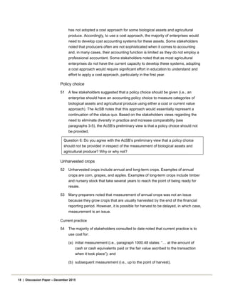 has not adopted a cost approach for some biological assets and agricultural
produce. Accordingly, to use a cost approach, the majority of enterprises would
need to develop cost accounting systems for these assets. Some stakeholders
noted that producers often are not sophisticated when it comes to accounting
and, in many cases, their accounting function is limited as they do not employ a
professional accountant. Some stakeholders noted that as most agricultural
enterprises do not have the current capacity to develop these systems, adopting
a cost approach would require significant effort in education to understand and
effort to apply a cost approach, particularly in the first year.
Policy choice
51 A few stakeholders suggested that a policy choice should be given (i.e., an
enterprise should have an accounting policy choice to measure categories of
biological assets and agricultural produce using either a cost or current value
approach). The AcSB notes that this approach would essentially represent a
continuation of the status quo. Based on the stakeholders views regarding the
need to eliminate diversity in practice and increase comparability (see
paragraphs 3-5), the AcSB’s preliminary view is that a policy choice should not
be provided.
Question 6: Do you agree with the AcSB’s preliminary view that a policy choice
should not be provided in respect of the measurement of biological assets and
agricultural produce? Why or why not?
Unharvested crops
52 Unharvested crops include annual and long-term crops. Examples of annual
crops are corn, grapes, and apples. Examples of long-term crops include timber
and nursery stock that take several years to reach the point of being ready for
resale.
53 Many preparers noted that measurement of annual crops was not an issue
because they grow crops that are usually harvested by the end of the financial
reporting period. However, it is possible for harvest to be delayed, in which case,
measurement is an issue.
Current practice
54 The majority of stakeholders consulted to date noted that current practice is to
use cost for:
(a) initial measurement (i.e., paragraph 1000.48 states: “… at the amount of
cash or cash equivalents paid or the fair value ascribed to the transaction
when it took place”); and
(b) subsequent measurement (i.e., up to the point of harvest).
18 | Discussion Paper – December 2015
 