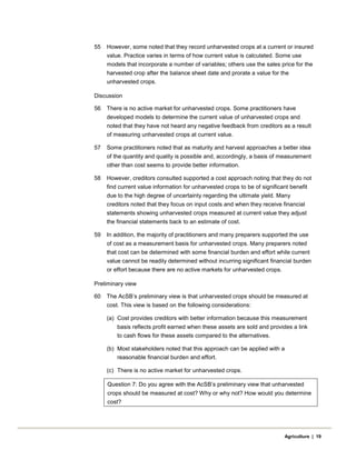55 However, some noted that they record unharvested crops at a current or insured
value. Practice varies in terms of how current value is calculated. Some use
models that incorporate a number of variables; others use the sales price for the
harvested crop after the balance sheet date and prorate a value for the
unharvested crops.
Discussion
56 There is no active market for unharvested crops. Some practitioners have
developed models to determine the current value of unharvested crops and
noted that they have not heard any negative feedback from creditors as a result
of measuring unharvested crops at current value.
57 Some practitioners noted that as maturity and harvest approaches a better idea
of the quantity and quality is possible and, accordingly, a basis of measurement
other than cost seems to provide better information.
58 However, creditors consulted supported a cost approach noting that they do not
find current value information for unharvested crops to be of significant benefit
due to the high degree of uncertainty regarding the ultimate yield. Many
creditors noted that they focus on input costs and when they receive financial
statements showing unharvested crops measured at current value they adjust
the financial statements back to an estimate of cost.
59 In addition, the majority of practitioners and many preparers supported the use
of cost as a measurement basis for unharvested crops. Many preparers noted
that cost can be determined with some financial burden and effort while current
value cannot be readily determined without incurring significant financial burden
or effort because there are no active markets for unharvested crops.
Preliminary view
60 The AcSB’s preliminary view is that unharvested crops should be measured at
cost. This view is based on the following considerations:
(a) Cost provides creditors with better information because this measurement
basis reflects profit earned when these assets are sold and provides a link
to cash flows for these assets compared to the alternatives.
(b) Most stakeholders noted that this approach can be applied with a
reasonable financial burden and effort.
(c) There is no active market for unharvested crops.
Question 7: Do you agree with the AcSB’s preliminary view that unharvested
crops should be measured at cost? Why or why not? How would you determine
cost?
Agriculture | 19
 