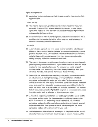 Agricultural produce
61 Agricultural produce includes grain held for sale or use by the enterprise, fruit,
eggs and wool.
Current practice
62 The majority of preparers, practitioners and creditors noted that the current
exception in Section 3031, allowing agricultural producers to value certain
agricultural produce at a net realizable value at certain stages of production is
widely used and should continue.
63 Several enterprises in the fruit and vegetable production business noted that to
establish cost they usually start with a selling price and work backwards to
estimate cost based on historical experience.
Discussion
64 A current value approach has been widely used for some time with little user
objection. Many creditors noted acceptance of the measurement of agricultural
produce at current value. A few creditors noted that while this measurement is
not what they would necessarily prefer, they have become accustomed to
seeing qualifying inventories carried at current value.
65 The majority of preparers, practitioners and creditors noted that current value is
generally readily determinable without significant effort because there are active
markets for most agricultural produce. The producer has a wide range of
sources to look to for determining the current prices (for example, local grain
elevators, the radio, trade papers, the Chicago Board of Trade).
66 Some note that harvested crops are analogous to equity instruments traded in
an active market. In making this analogy, several practitioners noted that
agricultural producers in this sector are “price takers” and are similar to an
individual investor that holds equity instruments. Some noted that the market for
crops is so deep that it is possible to price damaged commodities. Further, for
crops that do not have an active market (for example, corn silage), it is possible
to look to sources such as the AgriStability program, or comparable sales prices
from third parties such as a feedlot, to determine current value.
67 A minority of preparers, practitioners and creditors preferred the use of cost for
agricultural produce noting that these assets are no different than any other
types of inventories and determining cost is not onerous. For perishable
agricultural produce, the difference between cost and current value is generally
not material because a low quantity is held at the reporting date (i.e., most
agricultural produce will have been sold by year-end).
68 Stakeholders also noted that if cost is used prior to the point of harvest, it is not
clear why the measurement basis should change on harvest. However, while
20 | Discussion Paper – December 2015
 