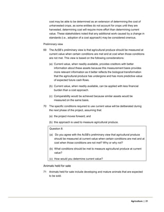 cost may be able to be determined as an extension of determining the cost of
unharvested crops, as some entities do not account for crops until they are
harvested, determining cost will require more effort than determining current
value. These stakeholders noted that any additional work caused by a change in
standards (i.e., adoption of a cost approach) may be considered onerous.
Preliminary view
69 The AcSB’s preliminary view is that agricultural produce should be measured at
current value when certain conditions are met and at cost when those conditions
are not met. This view is based on the following considerations:
(a) Current value, when readily available, provides creditors with better
information about these assets because this measurement basis provides
more relevant information as it better reflects the biological transformation
that the agricultural produce has undergone and has more predictive value
of expected future cash flows.
(b) Current value, when readily available, can be applied with less financial
burden than a cost approach.
(c) Comparability would be achieved because similar assets would be
measured on the same basis.
70 The specific conditions required to use current value will be deliberated during
the next phase of the project, assuming that:
(a) the project moves forward; and
(b) this approach is used to measure agricultural produce.
Question 8:
(a) Do you agree with the AcSB’s preliminary view that agricultural produce
should be measured at current value when certain conditions are met and at
cost when those conditions are not met? Why or why not?
(b) What conditions should be met to measure agricultural produce at current
value?
(c) How would you determine current value?
Animals held for sale
71 Animals held for sale include developing and mature animals that are expected
to be sold.
Agriculture | 21
 