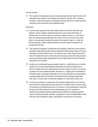 Current practice
72 The majority of enterprises measure mature animals that are held for sale at net
realizable value based on the exception contained in Section 3031. However,
practice is mixed with respect to developing animals with some measuring these
animals at cost and others at net realizable value.
Discussion
73 A current value approach has been widely used for some time with little user
objection. Some creditors stated that they find current value information of
interest when an animal or group of animals is ready for sale (i.e., at the point
when the enterprise generally sells the animal). Prior to such time they would
prefer a cost approach because the asset is not ready for sale (i.e., while the
animals develop). Others noted that they find current value of interest for all
animals held for sale.
74 The majority of preparers, practitioners and creditors noted that current value is
generally readily determinable without significant effort because there are active
markets for animals held for sale. The producer has a wide range of sources to
look to for determining the current value (for example, prices from daily auctions
can be accessed through organizations such as Agricultural Financial Services
Corporation and Canfax).
75 Quality can be estimated because regular cattle (i.e., cattle that are not of show
quality or do not have special genetic attributes) are fairly homogeneous in
terms of quality and value, although there can be variation of price in comparing
purebred and non-purebred animals. Quantity (i.e., weight) can be estimated in
a feedlot based on average weight gain per day as calculated by comparing the
average weight when the animal is purchased and the average weight when
sold. Also, in some cases, animals are weighed on a test basis at year-end.
76 A minority of preparers, practitioners and creditors preferred the use of cost for
animals held for sale because these assets are no different than any other types
of inventories and determining cost is not onerous. A few practitioners noted that
the amount of effort depends on the methodology used. For example, a
standard cost method requires significantly less effort than allocating specific
costs to individual animals. However, a significant number of stakeholders noted
that cost may be difficult to apply, specifically for animals born on the farm.
22 | Discussion Paper – December 2015
 