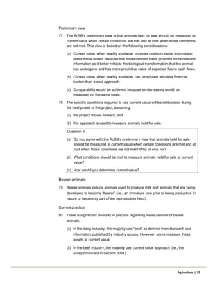 Preliminary view
77 The AcSB’s preliminary view is that animals held for sale should be measured at
current value when certain conditions are met and at cost when those conditions
are not met. This view is based on the following considerations:
(a) Current value, when readily available, provides creditors better information
about these assets because this measurement basis provides more relevant
information as it better reflects the biological transformation that the animal
has undergone and has more predictive value of expected future cash flows.
(b) Current value, when readily available, can be applied with less financial
burden than a cost approach.
(c) Comparability would be achieved because similar assets would be
measured on the same basis.
78 The specific conditions required to use current value will be deliberated during
the next phase of the project, assuming:
(a) the project moves forward; and
(b) this approach is used to measure animals held for sale.
Question 9:
(a) Do you agree with the AcSB’s preliminary view that animals held for sale
should be measured at current value when certain conditions are met and at
cost when those conditions are not met? Why or why not?
(b) What conditions should be met to measure animals held for sale at current
value?
(c) How would you determine current value?
Bearer animals
79 Bearer animals include animals used to produce milk and animals that are being
developed to become “bearer” (i.e., an immature cow prior to being productive in
nature or becoming part of the reproductive herd).
Current practice
80 There is significant diversity in practice regarding measurement of bearer
animals:
(a) In the dairy industry, the majority use “cost” as derived from standard cost
information published by industry groups. However, some measure these
assets at current value.
(b) In the beef industry, the majority use current value approach (i.e., the
exception noted in Section 3031).
Agriculture | 23
 