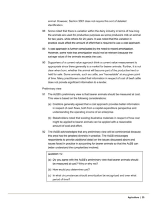 animal. However, Section 3061 does not require this sort of detailed
identification.
88 Some noted that there is variation within the dairy industry in terms of how long
the animals are used for productive purposes as some producers milk an animal
for two years, while others for 20 years. It was noted that this variation in
practice could affect the amount of effort that is required to use a cost approach.
89 A cost approach is further complicated by the need to record amortization.
However, some note that amortization would not be relevant because the
salvage value of the animals exceeds the cost.
90 Supporters of a current value approach think a current value measurement is
appropriate since there generally is a market for bearer animals. Further, it is not
clear when born, whether the animal will become part of the productive herd or
held for sale. Some animals, such as cattle, are “harvestable” at any given point
of time. Many practitioners noted that information in respect of cost of beef cattle
does not provide significant information to a lender.
Preliminary view
91 The AcSB’s preliminary view is that bearer animals should be measured at cost.
This view is based on the following considerations:
(a) Creditors generally agreed that a cost approach provides better information
in respect of cash flows, both from a capital expenditure perspective and
understanding the operating income of an enterprise.
(b) Stakeholders noted that existing illustrative materials in respect of how cost
might be applied to bearer animals can be applied with a reasonable
amount of cost and effort.
92 The AcSB acknowledges that any preliminary view will be controversial because
this area has the greatest diversity in practice. The AcSB encourages
respondents to provide additional detail on the issues discussed above and
issues faced in practice in accounting for bearer animals so that the AcSB can
better understand the complexities involved.
Question 10:
(a) Do you agree with the AcSB’s preliminary view that bearer animals should
be measured at cost? Why or why not?
(b) How would you determine cost?
(c) In what circumstances should amortization be recognized and over what
period of time?
Agriculture | 25
 