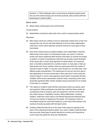 Question 11: What challenges arise in accounting for biological assets should
the use of the animal change over its life (for example, when animals shift from
being bearer to held for sale)?
Bearer plants
93 Bearer plants include grape vines and fruit trees.
Current practice
94 Stakeholders consulted to date noted cost is used to measure bearer plants.
Discussion
95 Many bearer plants are unlikely to have an observable market price on their own
because they can only be sold while attached to the land. Many stakeholders
noted that a current value approach would be onerous for many types of long-
lived assets.
96 Even when market prices are readily available, some stakeholders noted that
determining current value is not necessarily simple, can result in a financial
burden and require significant effort because information on quantity and quality
is needed. A number of practitioners noted that hay provides a good illustration
of the issues with a current value approach for bearer plants. As a perennial
plant, a hay field is productive for a number of years. In most years, a field can
yield several cuts of hay; however, there are some years when the number of
harvests is lower or higher. In any year, each harvest can, and often does, have
different quality characteristics. The market price for hay can vary from year to
year depending on how the harvest was in other areas and in some cases the
market is illiquid. A current value approach would need to incorporate all these
variables. While various assumptions could be made, computing current value
would take significant effort. Similar valuation issues would arise for an orchard
of fruit trees or a vineyard.
97 The majority of creditors noted that they treat bearer plants as property, plant
and equipment. Most practitioners consulted also noted that these assets are
conceptually similar to property, plant and equipment, and that current value
only makes sense in a liquidation scenario. Many stakeholders, including
creditors, noted that current value is not relevant because the enterprise does
not have any intention of disposing of the assets. The enterprise could not
immediately realize the cash flows implied by current value while staying in the
business of producing assets with the bearer plants.
98 Creditors stated that they focus on the value of the output as opposed to the
value of the underlying productive assets. As a result, creditors noted that when
they encounter these types of assets reported as inventory and measured at
current value they adjust the value and classification.
26 | Discussion Paper – December 2015
 
