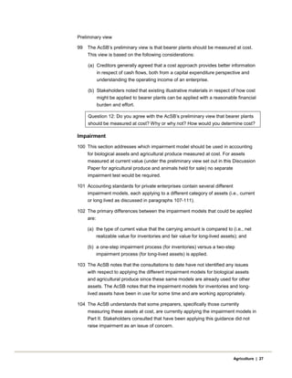 Preliminary view
99 The AcSB’s preliminary view is that bearer plants should be measured at cost.
This view is based on the following considerations:
(a) Creditors generally agreed that a cost approach provides better information
in respect of cash flows, both from a capital expenditure perspective and
understanding the operating income of an enterprise.
(b) Stakeholders noted that existing illustrative materials in respect of how cost
might be applied to bearer plants can be applied with a reasonable financial
burden and effort.
Question 12: Do you agree with the AcSB’s preliminary view that bearer plants
should be measured at cost? Why or why not? How would you determine cost?
Impairment
100 This section addresses which impairment model should be used in accounting
for biological assets and agricultural produce measured at cost. For assets
measured at current value (under the preliminary view set out in this Discussion
Paper for agricultural produce and animals held for sale) no separate
impairment test would be required.
101 Accounting standards for private enterprises contain several different
impairment models, each applying to a different category of assets (i.e., current
or long lived as discussed in paragraphs 107-111).
102 The primary differences between the impairment models that could be applied
are:
(a) the type of current value that the carrying amount is compared to (i.e., net
realizable value for inventories and fair value for long-lived assets); and
(b) a one-step impairment process (for inventories) versus a two-step
impairment process (for long-lived assets) is applied.
103 The AcSB notes that the consultations to date have not identified any issues
with respect to applying the different impairment models for biological assets
and agricultural produce since these same models are already used for other
assets. The AcSB notes that the impairment models for inventories and long-
lived assets have been in use for some time and are working appropriately.
104 The AcSB understands that some preparers, specifically those currently
measuring these assets at cost, are currently applying the impairment models in
Part II. Stakeholders consulted that have been applying this guidance did not
raise impairment as an issue of concern.
Agriculture | 27
 