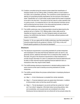 110 Creditors consulted during the research phase stated that classification of
biological assets such as milking cattle or breeding cattle as current assets is
not useful, and is potentially confusing. The current/non-current distinction is an
attempt at incorporating liquidity expectations into the structure of the balance
sheet. Classification as a current asset usually implies that the asset is expected
to be sold in the short term. This would not be the case for a dairy operation that
is a going concern. An enterprise that is in the milk production business cannot
sell its producing herd and remain in the milk-producing business, at least not
without immediately purchasing replacement animals.
111 The AcSB’s preliminary view is that presentation should be determined by the
guidance set out in Section 1510. Milking cattle or dairy cattle would be
classified as long-term assets. For other biological assets and agricultural
produce, the AcSB thinks that Section 1510 provides sufficient guidance with
respect to presentation.
Question 14: Do you agree with the AcSB’s preliminary view that presentation
should be determined by the guidance in Section 1510? Why or why not?
Should specific guidance on this issue be developed?
Disclosure
112 The disclosure requirements in accounting standards for private enterprises
were developed on the basis that financial statement users can ask for, and
generally receive, additional information from an enterprise when needed. On
this basis, the goal of the disclosure requirements in these standards is to
provide enough information for users to understand the financial statements and
be able to make informed inquiries regarding financial statement items or
transactions when they require further details.
113 The AcSB develops disclosure requirements in standard-setting projects in the
same manner as that used to develop accounting standards for private
enterprises.
114 The AcSB currently follows the process outlined below in developing disclosure
requirements:
(a) Step 1 — A list of disclosures is compiled from similar standards.
(b) Step 2 — Financial statement users are asked what information, in addition
to that provided under (a) that they would find useful.
(c) Step 3 — The list developed in (a) and (b) will then be sorted into “critical”
and “non-critical” categories. Information about accounting policies, risks
and uncertainties, and unusual events are considered to be critical.
Disclosures that are deemed to be non-critical will not be pursued unless the
Agriculture | 29
 