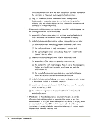 financial statement users think that there is significant benefit to be had from
the information or they would routinely ask for this information.
(d) Step 4 — The AcSB will then consider the cost of these potential
disclosures (i.e., preparation costs, communication costs, specialized
expertise costs and related assurance costs) to determine if any should be
eliminated on cost/benefit grounds.
115 The application of this process has resulted in the AcSB’s preliminary view that
the following disclosures should be required:
(a) a description of each major category of biological asset and agricultural
produce including the nature of activities relating to each category;
(b) for biological assets and agricultural produce measured at current value:
(i) a description of the methodology used to determine current value;
(ii) the total current value for each major category of asset; and
(iii) the aggregate gain or loss arising during the current period from the
change in current value;
(c) for biological assets and agricultural produce measured at cost:
(i) a description of the methodology used to determine cost;
(ii) the total cost for each major category of asset and for those categories
that are amortized, the accumulated amortization and basis for
amortization; and
(iii) the amount of inventories recognized as an expense for biological
assets and agricultural produce classified as inventory;
(d) for biological assets classified as property, plant and equipment, the amount
of amortization charged to income for the period;
(e) an estimate of the expected harvest date for long-term crops (for example,
timber, nursery stock); and
(f) financial risk management strategies related to biological assets and
agricultural produce.
116 The objective of these disclosures is to require an enterprise to provide
information that enables creditors to understand the nature of, and risks
associated with, its biological assets and agricultural produce. In carrying out the
process noted above, the AcSB’s preliminary view is that the following
disclosures should not be included because this information is beyond what is
required under Sections 3031 and 3061:
30 | Discussion Paper – December 2015
 