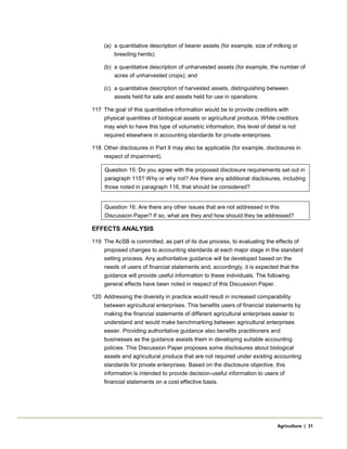 (a) a quantitative description of bearer assets (for example, size of milking or
breeding herds);
(b) a quantitative description of unharvested assets (for example, the number of
acres of unharvested crops); and
(c) a quantitative description of harvested assets, distinguishing between
assets held for sale and assets held for use in operations.
117 The goal of this quantitative information would be to provide creditors with
physical quantities of biological assets or agricultural produce. While creditors
may wish to have this type of volumetric information, this level of detail is not
required elsewhere in accounting standards for private enterprises.
118 Other disclosures in Part II may also be applicable (for example, disclosures in
respect of impairment).
Question 15: Do you agree with the proposed disclosure requirements set out in
paragraph 115? Why or why not? Are there any additional disclosures, including
those noted in paragraph 116, that should be considered?
Question 16: Are there any other issues that are not addressed in this
Discussion Paper? If so, what are they and how should they be addressed?
EFFECTS ANALYSIS
119 The AcSB is committed, as part of its due process, to evaluating the effects of
proposed changes to accounting standards at each major stage in the standard
setting process. Any authoritative guidance will be developed based on the
needs of users of financial statements and, accordingly, it is expected that the
guidance will provide useful information to these individuals. The following
general effects have been noted in respect of this Discussion Paper.
120 Addressing the diversity in practice would result in increased comparability
between agricultural enterprises. This benefits users of financial statements by
making the financial statements of different agricultural enterprises easier to
understand and would make benchmarking between agricultural enterprises
easier. Providing authoritative guidance also benefits practitioners and
businesses as the guidance assists them in developing suitable accounting
policies. This Discussion Paper proposes some disclosures about biological
assets and agricultural produce that are not required under existing accounting
standards for private enterprises. Based on the disclosure objective, this
information is intended to provide decision-useful information to users of
financial statements on a cost effective basis.
Agriculture | 31
 