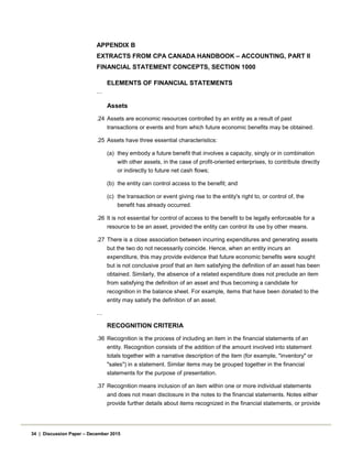 APPENDIX B
EXTRACTS FROM CPA CANADA HANDBOOK – ACCOUNTING, PART II
FINANCIAL STATEMENT CONCEPTS, SECTION 1000
ELEMENTS OF FINANCIAL STATEMENTS
…
Assets
.24 Assets are economic resources controlled by an entity as a result of past
transactions or events and from which future economic benefits may be obtained.
.25 Assets have three essential characteristics:
(a) they embody a future benefit that involves a capacity, singly or in combination
with other assets, in the case of profit-oriented enterprises, to contribute directly
or indirectly to future net cash flows;
(b) the entity can control access to the benefit; and
(c) the transaction or event giving rise to the entity's right to, or control of, the
benefit has already occurred.
.26 It is not essential for control of access to the benefit to be legally enforceable for a
resource to be an asset, provided the entity can control its use by other means.
.27 There is a close association between incurring expenditures and generating assets
but the two do not necessarily coincide. Hence, when an entity incurs an
expenditure, this may provide evidence that future economic benefits were sought
but is not conclusive proof that an item satisfying the definition of an asset has been
obtained. Similarly, the absence of a related expenditure does not preclude an item
from satisfying the definition of an asset and thus becoming a candidate for
recognition in the balance sheet. For example, items that have been donated to the
entity may satisfy the definition of an asset.
…
RECOGNITION CRITERIA
.36 Recognition is the process of including an item in the financial statements of an
entity. Recognition consists of the addition of the amount involved into statement
totals together with a narrative description of the item (for example, "inventory" or
"sales") in a statement. Similar items may be grouped together in the financial
statements for the purpose of presentation.
.37 Recognition means inclusion of an item within one or more individual statements
and does not mean disclosure in the notes to the financial statements. Notes either
provide further details about items recognized in the financial statements, or provide
34 | Discussion Paper – December 2015
 