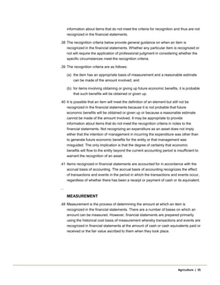 information about items that do not meet the criteria for recognition and thus are not
recognized in the financial statements.
.38 The recognition criteria below provide general guidance on when an item is
recognized in the financial statements. Whether any particular item is recognized or
not will require the application of professional judgment in considering whether the
specific circumstances meet the recognition criteria.
.39 The recognition criteria are as follows:
(a) the item has an appropriate basis of measurement and a reasonable estimate
can be made of the amount involved; and
(b) for items involving obtaining or giving up future economic benefits, it is probable
that such benefits will be obtained or given up.
.40 It is possible that an item will meet the definition of an element but still not be
recognized in the financial statements because it is not probable that future
economic benefits will be obtained or given up or because a reasonable estimate
cannot be made of the amount involved. It may be appropriate to provide
information about items that do not meet the recognition criteria in notes to the
financial statements. Not recognizing an expenditure as an asset does not imply
either that the intention of management in incurring the expenditure was other than
to generate future economic benefits for the entity or that management was
misguided. The only implication is that the degree of certainty that economic
benefits will flow to the entity beyond the current accounting period is insufficient to
warrant the recognition of an asset.
.41 Items recognized in financial statements are accounted for in accordance with the
accrual basis of accounting. The accrual basis of accounting recognizes the effect
of transactions and events in the period in which the transactions and events occur,
regardless of whether there has been a receipt or payment of cash or its equivalent.
…
MEASUREMENT
.48 Measurement is the process of determining the amount at which an item is
recognized in the financial statements. There are a number of bases on which an
amount can be measured. However, financial statements are prepared primarily
using the historical cost basis of measurement whereby transactions and events are
recognized in financial statements at the amount of cash or cash equivalents paid or
received or the fair value ascribed to them when they took place.
Agriculture | 35
 