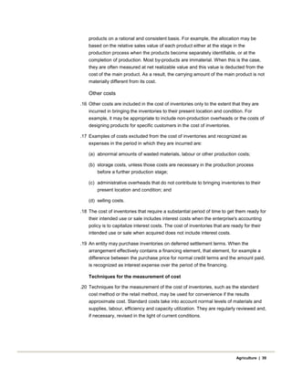 products on a rational and consistent basis. For example, the allocation may be
based on the relative sales value of each product either at the stage in the
production process when the products become separately identifiable, or at the
completion of production. Most by-products are immaterial. When this is the case,
they are often measured at net realizable value and this value is deducted from the
cost of the main product. As a result, the carrying amount of the main product is not
materially different from its cost.
Other costs
.16 Other costs are included in the cost of inventories only to the extent that they are
incurred in bringing the inventories to their present location and condition. For
example, it may be appropriate to include non-production overheads or the costs of
designing products for specific customers in the cost of inventories.
.17 Examples of costs excluded from the cost of inventories and recognized as
expenses in the period in which they are incurred are:
(a) abnormal amounts of wasted materials, labour or other production costs;
(b) storage costs, unless those costs are necessary in the production process
before a further production stage;
(c) administrative overheads that do not contribute to bringing inventories to their
present location and condition; and
(d) selling costs.
.18 The cost of inventories that require a substantial period of time to get them ready for
their intended use or sale includes interest costs when the enterprise's accounting
policy is to capitalize interest costs. The cost of inventories that are ready for their
intended use or sale when acquired does not include interest costs.
.19 An entity may purchase inventories on deferred settlement terms. When the
arrangement effectively contains a financing element, that element, for example a
difference between the purchase price for normal credit terms and the amount paid,
is recognized as interest expense over the period of the financing.
Techniques for the measurement of cost
.20 Techniques for the measurement of the cost of inventories, such as the standard
cost method or the retail method, may be used for convenience if the results
approximate cost. Standard costs take into account normal levels of materials and
supplies, labour, efficiency and capacity utilization. They are regularly reviewed and,
if necessary, revised in the light of current conditions.
Agriculture | 39
 