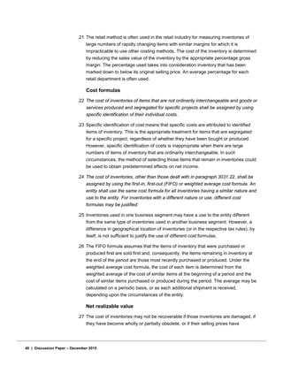.21 The retail method is often used in the retail industry for measuring inventories of
large numbers of rapidly changing items with similar margins for which it is
impracticable to use other costing methods. The cost of the inventory is determined
by reducing the sales value of the inventory by the appropriate percentage gross
margin. The percentage used takes into consideration inventory that has been
marked down to below its original selling price. An average percentage for each
retail department is often used.
Cost formulas
.22 The cost of inventories of items that are not ordinarily interchangeable and goods or
services produced and segregated for specific projects shall be assigned by using
specific identification of their individual costs.
.23 Specific identification of cost means that specific costs are attributed to identified
items of inventory. This is the appropriate treatment for items that are segregated
for a specific project, regardless of whether they have been bought or produced.
However, specific identification of costs is inappropriate when there are large
numbers of items of inventory that are ordinarily interchangeable. In such
circumstances, the method of selecting those items that remain in inventories could
be used to obtain predetermined effects on net income.
.24 The cost of inventories, other than those dealt with in paragraph 3031.22, shall be
assigned by using the first-in, first-out (FIFO) or weighted average cost formula. An
entity shall use the same cost formula for all inventories having a similar nature and
use to the entity. For inventories with a different nature or use, different cost
formulas may be justified.
.25 Inventories used in one business segment may have a use to the entity different
from the same type of inventories used in another business segment. However, a
difference in geographical location of inventories (or in the respective tax rules), by
itself, is not sufficient to justify the use of different cost formulas.
.26 The FIFO formula assumes that the items of inventory that were purchased or
produced first are sold first and, consequently, the items remaining in inventory at
the end of the period are those most recently purchased or produced. Under the
weighted average cost formula, the cost of each item is determined from the
weighted average of the cost of similar items at the beginning of a period and the
cost of similar items purchased or produced during the period. The average may be
calculated on a periodic basis, or as each additional shipment is received,
depending upon the circumstances of the entity.
Net realizable value
.27 The cost of inventories may not be recoverable if those inventories are damaged, if
they have become wholly or partially obsolete, or if their selling prices have
40 | Discussion Paper – December 2015
 