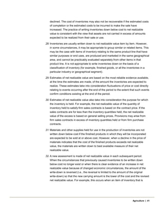 declined. The cost of inventories may also not be recoverable if the estimated costs
of completion or the estimated costs to be incurred to make the sale have
increased. The practice of writing inventories down below cost to net realizable
value is consistent with the view that assets are not carried in excess of amounts
expected to be realized from their sale or use.
.28 Inventories are usually written down to net realizable value item by item. However,
in some circumstances, it may be appropriate to group similar or related items. This
may be the case with items of inventory relating to the same product line that have
similar purposes or end uses, are produced and marketed in the same geographical
area, and cannot be practicably evaluated separately from other items in that
product line. It is not appropriate to write inventories down on the basis of a
classification of inventory (for example, finished goods, or all the inventories in a
particular industry or geographical segment).
.29 Estimates of net realizable value are based on the most reliable evidence available,
at the time the estimates are made, of the amount the inventories are expected to
realize. These estimates take into consideration fluctuations of price or cost directly
relating to events occurring after the end of the period to the extent that such events
confirm conditions existing at the end of the period.
.30 Estimates of net realizable value also take into consideration the purpose for which
the inventory is held. For example, the net realizable value of the quantity of
inventory held to satisfy firm sales contracts is based on the contract price. If the
sales contracts are for less than the inventory quantities held, the net realizable
value of the excess is based on general selling prices. Provisions may arise from
firm sales contracts in excess of inventory quantities held or from firm purchase
contracts.
.31 Materials and other supplies held for use in the production of inventories are not
written down below cost if the finished products in which they will be incorporated
are expected to be sold at or above cost. However, when a decline in the price of
materials indicates that the cost of the finished products exceeds net realizable
value, the materials are written down to best available measure of their net
realizable value.
.32 A new assessment is made of net realizable value in each subsequent period.
When the circumstances that previously caused inventories to be written down
below cost no longer exist or when there is clear evidence of an increase in net
realizable value because of changed economic circumstances, the amount of the
write-down is reversed (i.e., the reversal is limited to the amount of the original
write-down) so that the new carrying amount is the lower of the cost and the revised
net realizable value. For example, this occurs when an item of inventory that is
Agriculture | 41
 