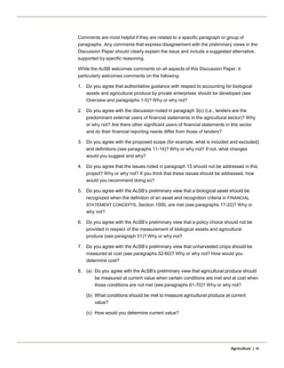 Comments are most helpful if they are related to a specific paragraph or group of
paragraphs. Any comments that express disagreement with the preliminary views in the
Discussion Paper should clearly explain the issue and include a suggested alternative,
supported by specific reasoning.
While the AcSB welcomes comments on all aspects of this Discussion Paper, it
particularly welcomes comments on the following:
1. Do you agree that authoritative guidance with respect to accounting for biological
assets and agricultural produce by private enterprises should be developed (see
Overview and paragraphs 1-5)? Why or why not?
2. Do you agree with the discussion noted in paragraph 3(c) (i.e., lenders are the
predominant external users of financial statements in the agricultural sector)? Why
or why not? Are there other significant users of financial statements in this sector
and do their financial reporting needs differ from those of lenders?
3. Do you agree with the proposed scope (for example, what is included and excluded)
and definitions (see paragraphs 11-14)? Why or why not? If not, what changes
would you suggest and why?
4. Do you agree that the issues noted in paragraph 15 should not be addressed in this
project? Why or why not? If you think that these issues should be addressed, how
would you recommend doing so?
5. Do you agree with the AcSB’s preliminary view that a biological asset should be
recognized when the definition of an asset and recognition criteria in FINANCIAL
STATEMENT CONCEPTS, Section 1000, are met (see paragraphs 17-22)? Why or
why not?
6. Do you agree with the AcSB’s preliminary view that a policy choice should not be
provided in respect of the measurement of biological assets and agricultural
produce (see paragraph 51)? Why or why not?
7. Do you agree with the AcSB’s preliminary view that unharvested crops should be
measured at cost (see paragraphs 52-60)? Why or why not? How would you
determine cost?
8. (a) Do you agree with the AcSB’s preliminary view that agricultural produce should
be measured at current value when certain conditions are met and at cost when
those conditions are not met (see paragraphs 61-70)? Why or why not?
(b) What conditions should be met to measure agricultural produce at current
value?
(c) How would you determine current value?
Agriculture | iii
 