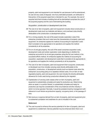 property, plant and equipment is not intended for use because it will be abandoned,
its cost and any costs of disposal, net of any estimated proceeds, are attributed to
that portion of the acquired asset that is intended for use. For example, the cost of
acquired land that includes a building that will be demolished comprises the cost of
the acquired property and the cost of demolishing the building.
Acquisition, construction or development over time
.08 The cost of an item of property, plant and equipment includes direct construction or
development costs (such as materials and labour), and overhead costs directly
attributable to the construction or development activity.
.09 For a mining property, the cost of the asset includes exploration costs if the
enterprise considers that such costs have the characteristics of property, plant and
equipment. An enterprise applies the method of accounting for exploration costs
that it considers to be appropriate to its operations and applies the method
consistently to all its properties.
.10 For an oil and gas property, the cost of the asset comprises acquisition costs,
development costs and certain exploration costs depending on whether the
enterprise accounts for its oil and gas properties using the full cost method or the
successful efforts method. An enterprise applies the method of accounting for
acquisition, exploration and development costs that it considers to be appropriate to
its operations and applies the method consistently to all its properties.
.11 The cost of an item of property, plant and equipment that is acquired, constructed,
or developed over time includes carrying costs directly attributable to the
acquisition, construction, or development activity (such as interest costs when the
enterprise's accounting policy is to capitalize interest costs.) For an item of rate-
regulated property, plant and equipment, the cost includes the directly attributable
allowance for funds used during construction allowed by the regulator.
.12 Capitalization of carrying costs ceases when an item of property, plant and
equipment is substantially complete and ready for productive use. Determining
when an asset, or a portion thereof, is substantially complete and ready for
productive use requires consideration of the circumstances and the industry in
which it is to be operated. Normally, it would be predetermined by management with
reference to such factors as productive capacity, occupancy level, or the passage of
time.
.13 Net revenue or expense derived from an item of property, plant and equipment prior
to substantial completion and readiness for use is included in the cost.
Betterment
.14 The cost incurred to enhance the service potential of an item of property, plant and
equipment is a betterment. Service potential may be enhanced when there is an
44 | Discussion Paper – December 2015
 