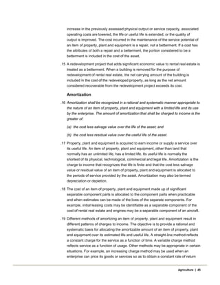 increase in the previously assessed physical output or service capacity, associated
operating costs are lowered, the life or useful life is extended, or the quality of
output is improved. The cost incurred in the maintenance of the service potential of
an item of property, plant and equipment is a repair, not a betterment. If a cost has
the attributes of both a repair and a betterment, the portion considered to be a
betterment is included in the cost of the asset.
.15 A redevelopment project that adds significant economic value to rental real estate is
treated as a betterment. When a building is removed for the purpose of
redevelopment of rental real estate, the net carrying amount of the building is
included in the cost of the redeveloped property, as long as the net amount
considered recoverable from the redevelopment project exceeds its cost.
Amortization
.16 Amortization shall be recognized in a rational and systematic manner appropriate to
the nature of an item of property, plant and equipment with a limited life and its use
by the enterprise. The amount of amortization that shall be charged to income is the
greater of:
(a) the cost less salvage value over the life of the asset; and
(b) the cost less residual value over the useful life of the asset.
.17 Property, plant and equipment is acquired to earn income or supply a service over
its useful life. An item of property, plant and equipment, other than land that
normally has an unlimited life, has a limited life. Its useful life is normally the
shortest of its physical, technological, commercial and legal life. Amortization is the
charge to income that recognizes that life is finite and that the cost less salvage
value or residual value of an item of property, plant and equipment is allocated to
the periods of service provided by the asset. Amortization may also be termed
depreciation or depletion.
.18 The cost of an item of property, plant and equipment made up of significant
separable component parts is allocated to the component parts when practicable
and when estimates can be made of the lives of the separate components. For
example, initial leasing costs may be identifiable as a separable component of the
cost of rental real estate and engines may be a separable component of an aircraft.
.19 Different methods of amortizing an item of property, plant and equipment result in
different patterns of charges to income. The objective is to provide a rational and
systematic basis for allocating the amortizable amount of an item of property, plant
and equipment over its estimated life and useful life. A straight-line method reflects
a constant charge for the service as a function of time. A variable charge method
reflects service as a function of usage. Other methods may be appropriate in certain
situations. For example, an increasing charge method may be used when an
enterprise can price its goods or services so as to obtain a constant rate of return
Agriculture | 45
 