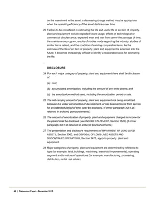 on the investment in the asset; a decreasing charge method may be appropriate
when the operating efficiency of the asset declines over time.
.20 Factors to be considered in estimating the life and useful life of an item of property,
plant and equipment include expected future usage, effects of technological or
commercial obsolescence, expected wear and tear from use or the passage of time,
the maintenance program, results of studies made regarding the industry, studies of
similar items retired, and the condition of existing comparable items. As the
estimate of the life of an item of property, plant and equipment is extended into the
future, it becomes increasingly difficult to identify a reasonable basis for estimating
the life.
…
DISCLOSURE
.24 For each major category of property, plant and equipment there shall be disclosure
of:
(a) cost;
(b) accumulated amortization, including the amount of any write-downs; and
(c) the amortization method used, including the amortization period or rate.
.25 The net carrying amount of property, plant and equipment not being amortized,
because it is under construction or development, or has been removed from service
for an extended period of time, shall be disclosed. [Former paragraph 3061.25
retained in archived pronouncements.]
.26 The amount of amortization of property, plant and equipment charged to income for
the period shall be disclosed (see INCOME STATEMENT, Section 1520). [Former
paragraph 3061.26 retained in archived pronouncements.]
.27 The presentation and disclosure requirements of IMPAIRMENT OF LONG-LIVED
ASSETS, Section 3063, and DISPOSAL OF LONG-LIVED ASSETS AND
DISCONTINUED OPERATIONS, Section 3475, apply to property, plant and
equipment.
.28 Major categories of property, plant and equipment are determined by reference to
type (for example, land, buildings, machinery, leasehold improvements), operating
segment and/or nature of operations (for example, manufacturing, processing,
distribution, rental real estate).
46 | Discussion Paper – December 2015
 