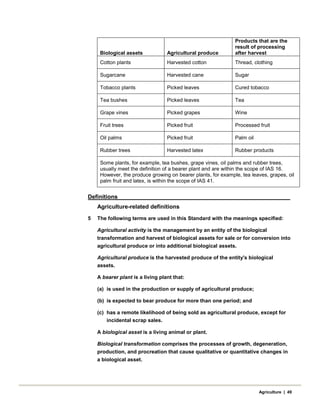 Biological assets Agricultural produce
Products that are the
result of processing
after harvest
Cotton plants Harvested cotton Thread, clothing
Sugarcane Harvested cane Sugar
Tobacco plants Picked leaves Cured tobacco
Tea bushes Picked leaves Tea
Grape vines Picked grapes Wine
Fruit trees Picked fruit Processed fruit
Oil palms Picked fruit Palm oil
Rubber trees Harvested latex Rubber products
Some plants, for example, tea bushes, grape vines, oil palms and rubber trees,
usually meet the definition of a bearer plant and are within the scope of IAS 16.
However, the produce growing on bearer plants, for example, tea leaves, grapes, oil
palm fruit and latex, is within the scope of IAS 41.
Definitions
Agriculture-related definitions
5 The following terms are used in this Standard with the meanings specified:
Agricultural activity is the management by an entity of the biological
transformation and harvest of biological assets for sale or for conversion into
agricultural produce or into additional biological assets.
Agricultural produce is the harvested produce of the entity's biological
assets.
A bearer plant is a living plant that:
(a) is used in the production or supply of agricultural produce;
(b) is expected to bear produce for more than one period; and
(c) has a remote likelihood of being sold as agricultural produce, except for
incidental scrap sales.
A biological asset is a living animal or plant.
Biological transformation comprises the processes of growth, degeneration,
production, and procreation that cause qualitative or quantitative changes in
a biological asset.
Agriculture | 49
 