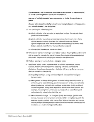 Costs to sell are the incremental costs directly attributable to the disposal of
an asset, excluding finance costs and income taxes.
A group of biological assets is an aggregation of similar living animals or
plants.
Harvest is the detachment of produce from a biological asset or the cessation
of a biological asset's life processes.
5A The following are not bearer plants:
(a) plants cultivated to be harvested as agricultural produce (for example, trees
grown for use as lumber);
(b) plants cultivated to produce agricultural produce when there is more than a
remote likelihood that the entity will also harvest and sell the plant as
agricultural produce, other than as incidental scrap sales (for example, trees
that are cultivated both for their fruit and their lumber); and
(c) annual crops (for example, maize and wheat).
5B When bearer plants are no longer used to bear produce they might be cut down and
sold as scrap, for example, for use as firewood. Such incidental scrap sales would
not prevent the plant from satisfying the definition of a bearer plant.
5C Produce growing on bearer plants is a biological asset.
6 Agricultural activity covers a diverse range of activities; for example, raising
livestock, forestry, annual or perennial cropping, cultivating orchards and
plantations, floriculture and aquaculture (including fish farming). Certain common
features exist within this diversity:
(a) Capability to change. Living animals and plants are capable of biological
transformation;
(b) Management of change. Management facilitates biological transformation by
enhancing, or at least stabilising, conditions necessary for the process to take
place (for example, nutrient levels, moisture, temperature, fertility, and light).
Such management distinguishes agricultural activity from other activities. For
example, harvesting from unmanaged sources (such as ocean fishing and
deforestation) is not agricultural activity; and
(c) Measurement of change. The change in quality (for example, genetic merit,
density, ripeness, fat cover, protein content, and fibre strength) or quantity (for
example, progeny, weight, cubic metres, fibre length or diameter, and number
of buds) brought about by biological transformation or harvest is measured and
monitored as a routine management function.
50 | Discussion Paper – December 2015
 