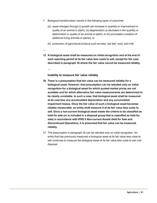 7 Biological transformation results in the following types of outcomes:
(a) asset changes through (i) growth (an increase in quantity or improvement in
quality of an animal or plant), (ii) degeneration (a decrease in the quantity or
deterioration in quality of an animal or plant), or (iii) procreation (creation of
additional living animals or plants); or
(b) production of agricultural produce such as latex, tea leaf, wool, and milk.
…
12 A biological asset shall be measured on initial recognition and at the end of
each reporting period at its fair value less costs to sell, except for the case
described in paragraph 30 where the fair value cannot be measured reliably.
…
Inability to measure fair value reliably
30 There is a presumption that fair value can be measured reliably for a
biological asset. However, that presumption can be rebutted only on initial
recognition for a biological asset for which quoted market prices are not
available and for which alternative fair value measurements are determined to
be clearly unreliable. In such a case, that biological asset shall be measured
at its cost less any accumulated depreciation and any accumulated
impairment losses. Once the fair value of such a biological asset becomes
reliably measurable, an entity shall measure it at its fair value less costs to
sell. Once a non-current biological asset meets the criteria to be classified as
held for sale (or is included in a disposal group that is classified as held for
sale) in accordance with IFRS 5 Non-current Assets Held for Sale and
Discontinued Operations, it is presumed that fair value can be measured
reliably.
31 The presumption in paragraph 30 can be rebutted only on initial recognition. An
entity that has previously measured a biological asset at its fair value less costs to
sell continues to measure the biological asset at its fair value less costs to sell until
disposal.
Agriculture | 51
 