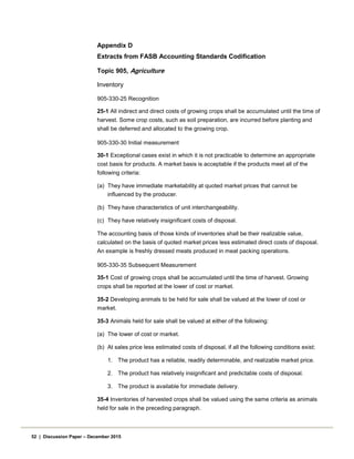 Appendix D
Extracts from FASB Accounting Standards Codification
Topic 905, Agriculture
Inventory
905-330-25 Recognition
25-1 All indirect and direct costs of growing crops shall be accumulated until the time of
harvest. Some crop costs, such as soil preparation, are incurred before planting and
shall be deferred and allocated to the growing crop.
905-330-30 Initial measurement
30-1 Exceptional cases exist in which it is not practicable to determine an appropriate
cost basis for products. A market basis is acceptable if the products meet all of the
following criteria:
(a) They have immediate marketability at quoted market prices that cannot be
influenced by the producer.
(b) They have characteristics of unit interchangeability.
(c) They have relatively insignificant costs of disposal.
The accounting basis of those kinds of inventories shall be their realizable value,
calculated on the basis of quoted market prices less estimated direct costs of disposal.
An example is freshly dressed meats produced in meat packing operations.
905-330-35 Subsequent Measurement
35-1 Cost of growing crops shall be accumulated until the time of harvest. Growing
crops shall be reported at the lower of cost or market.
35-2 Developing animals to be held for sale shall be valued at the lower of cost or
market.
35-3 Animals held for sale shall be valued at either of the following:
(a) The lower of cost or market.
(b) At sales price less estimated costs of disposal, if all the following conditions exist:
1. The product has a reliable, readily determinable, and realizable market price.
2. The product has relatively insignificant and predictable costs of disposal.
3. The product is available for immediate delivery.
35-4 Inventories of harvested crops shall be valued using the same criteria as animals
held for sale in the preceding paragraph.
52 | Discussion Paper – December 2015
 