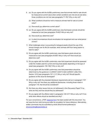 9. (a) Do you agree with the AcSB’s preliminary view that animals held for sale should
be measured at current value when certain conditions are met and at cost when
those conditions are not met (see paragraphs 71-78)? Why or why not?
(b) What conditions should be met to measure animals held for sale at current
value?
(c) How would you determine current value?
10. (a) Do you agree with the AcSB’s preliminary view that bearer animals should be
measured at cost (see paragraphs 79-92)? Why or why not?
(b) How would you determine cost?
(c) In what circumstances should amortization be recognized and over what period
of time?
11. What challenges arise in accounting for biological assets should the use of the
animal change over its life (for example, when animals shift from being bearer to
held for sale)?
12. Do you agree with the AcSB’s preliminary view that bearer plants should be
measured at cost (see paragraphs 93-99)? Why or why not? How would you
determine cost?
13. Do you agree with the AcSB’s preliminary view that impairment should be assessed
under the models used for current and long-lived assets depending on the type of
asset (see paragraphs 100-106)? Why or why not?
14. Do you agree with the AcSB’s preliminary view that presentation should be
determined by the guidance in CURRENT ASSETS AND CURRENT LIABILITIES,
Section 1510 (see paragraphs 107-111)? Why or why not? Should specific
guidance on this issue be developed?
15. Do you agree with the proposed disclosure requirements set out in paragraph 115?
Why or why not? Are there any additional disclosures, including those noted in
paragraph 116, that should be considered?
16. Are there any other issues that are not addressed in this Discussion Paper? If so,
what are they and how should they be addressed?
17. Do you agree with the effects noted in paragraphs 120-121? Why or why not? If not,
what other effects should be identified and why?
For your convenience, a PDF response form has been posted with this document. You
can save the form both during and after its completion for future reference. Alternatively,
written comments may be submitted by email (Word format preferred) to:
ed.accounting@cpacanada.ca
iv | Discussion Paper – December 2015
 