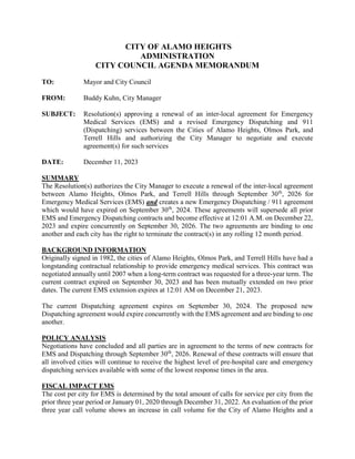 CITY OF ALAMO HEIGHTS
ADMINISTRATION
CITY COUNCIL AGENDA MEMORANDUM
TO: Mayor and City Council
FROM: Buddy Kuhn, City Manager
SUBJECT: Resolution(s) approving a renewal of an inter-local agreement for Emergency
Medical Services (EMS) and a revised Emergency Dispatching and 911
(Dispatching) services between the Cities of Alamo Heights, Olmos Park, and
Terrell Hills and authorizing the City Manager to negotiate and execute
agreement(s) for such services
DATE: December 11, 2023
SUMMARY
The Resolution(s) authorizes the City Manager to execute a renewal of the inter-local agreement
between Alamo Heights, Olmos Park, and Terrell Hills through September 30th
, 2026 for
Emergency Medical Services (EMS) and creates a new Emergency Dispatching / 911 agreement
which would have expired on September 30th
, 2024. These agreements will supersede all prior
EMS and Emergency Dispatching contracts and become effective at 12:01 A.M. on December 22,
2023 and expire concurrently on September 30, 2026. The two agreements are binding to one
another and each city has the right to terminate the contract(s) in any rolling 12 month period.
BACKGROUND INFORMATION
Originally signed in 1982, the cities of Alamo Heights, Olmos Park, and Terrell Hills have had a
longstanding contractual relationship to provide emergency medical services. This contract was
negotiated annually until 2007 when a long-term contract was requested for a three-year term. The
current contract expired on September 30, 2023 and has been mutually extended on two prior
dates. The current EMS extension expires at 12:01 AM on December 21, 2023.
The current Dispatching agreement expires on September 30, 2024. The proposed new
Dispatching agreement would expire concurrently with the EMS agreement and are binding to one
another.
POLICY ANALYSIS
Negotiations have concluded and all parties are in agreement to the terms of new contracts for
EMS and Dispatching through September 30th
, 2026. Renewal of these contracts will ensure that
all involved cities will continue to receive the highest level of pre-hospital care and emergency
dispatching services available with some of the lowest response times in the area.
FISCAL IMPACT EMS
The cost per city for EMS is determined by the total amount of calls for service per city from the
prior three year period or January 01, 2020 through December 31, 2022. An evaluation of the prior
three year call volume shows an increase in call volume for the City of Alamo Heights and a
 