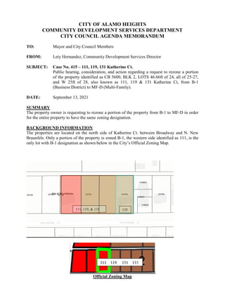 CITY OF ALAMO HEIGHTS
COMMUNITY DEVELOPMENT SERVICES DEPARTMENT
CITY COUNCIL AGENDA MEMORANDUM
TO: Mayor and City Council Members
FROM: Lety Hernandez, Community Development Services Director
SUBJECT: Case No. 415 – 111, 119, 131 Katherine Ct.
Public hearing, consideration, and action regarding a request to rezone a portion
of the property identified as CB 5600, BLK 2, LOTS 46.66ft of 24, all of 25-27,
and W 25ft of 28, also known as 111, 119 & 131 Katherine Ct, from B-1
(Business District) to MF-D (Multi-Family).
DATE: September 13, 2021
SUMMARY
The property owner is requesting to rezone a portion of the property from B-1 to MF-D in order
for the entire property to have the same zoning designation.
BACKGROUND INFORMATION
The properties are located on the north side of Katherine Ct. between Broadway and N. New
Braunfels. Only a portion of the property is zoned B-1, the western side identified as 111, is the
only lot with B-1 designation as shown below in the City’s Official Zoning Map.
Official Zoning Map
111, 119, & 131 135
 