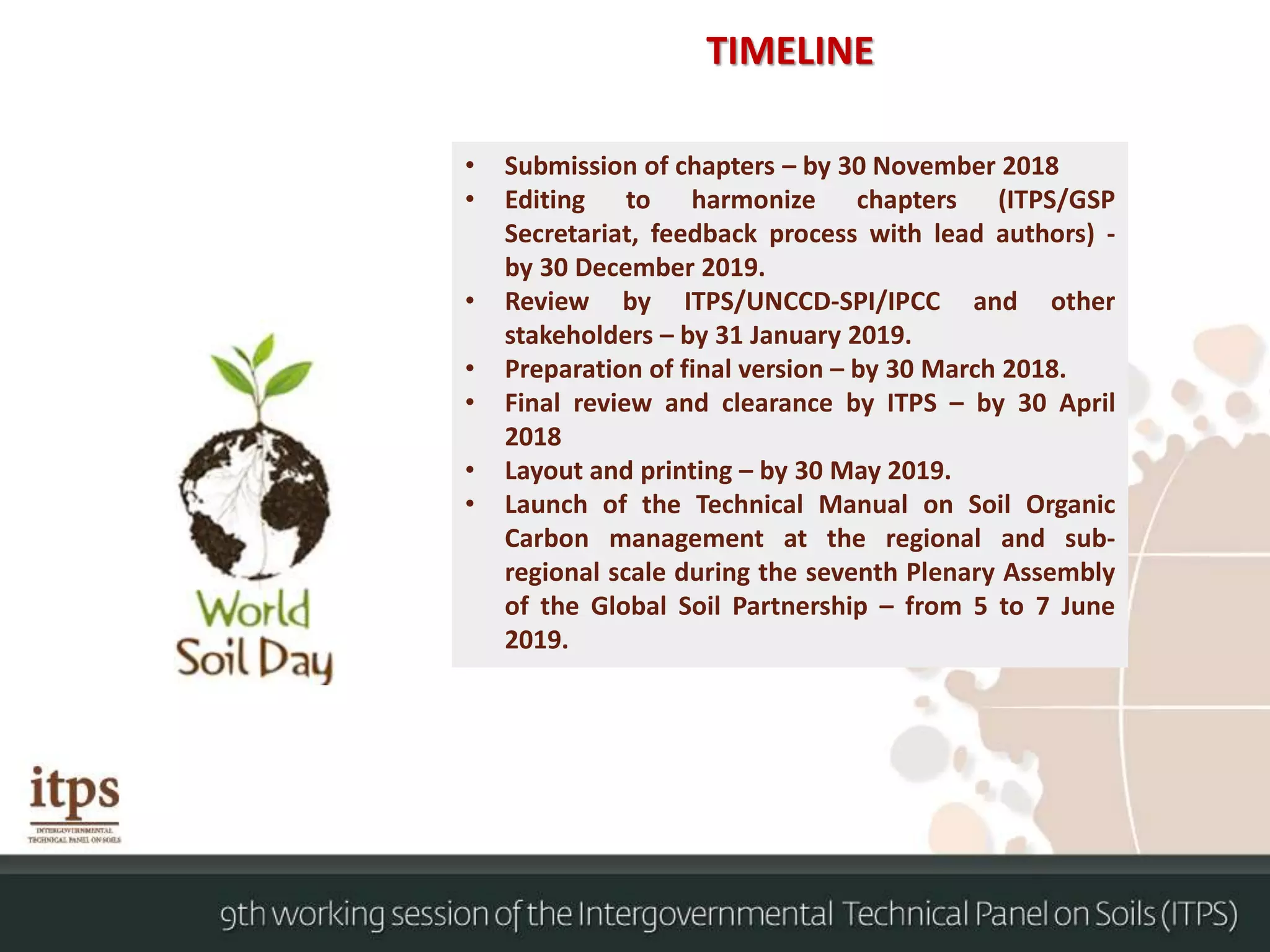 TIMELINE
• Submission of chapters – by 30 November 2018
• Editing to harmonize chapters (ITPS/GSP
Secretariat, feedback process with lead authors) -
by 30 December 2019.
• Review by ITPS/UNCCD-SPI/IPCC and other
stakeholders – by 31 January 2019.
• Preparation of final version – by 30 March 2018.
• Final review and clearance by ITPS – by 30 April
2018
• Layout and printing – by 30 May 2019.
• Launch of the Technical Manual on Soil Organic
Carbon management at the regional and sub-
regional scale during the seventh Plenary Assembly
of the Global Soil Partnership – from 5 to 7 June
2019.
 