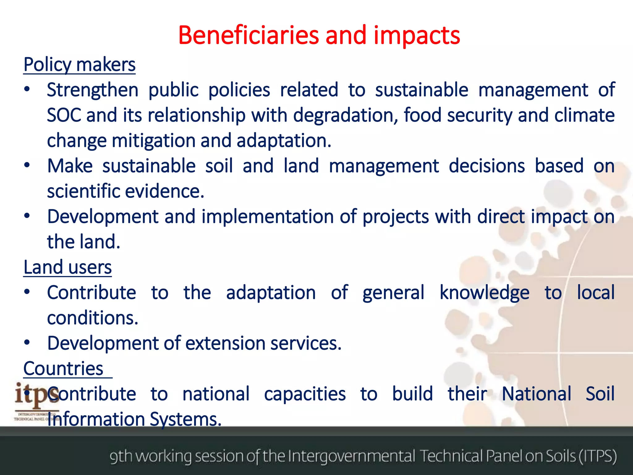 Beneficiaries and impacts
Policy makers
• Strengthen public policies related to sustainable management of
SOC and its relationship with degradation, food security and climate
change mitigation and adaptation.
• Make sustainable soil and land management decisions based on
scientific evidence.
• Development and implementation of projects with direct impact on
the land.
Land users
• Contribute to the adaptation of general knowledge to local
conditions.
• Development of extension services.
Countries
• Contribute to national capacities to build their National Soil
Information Systems.
 