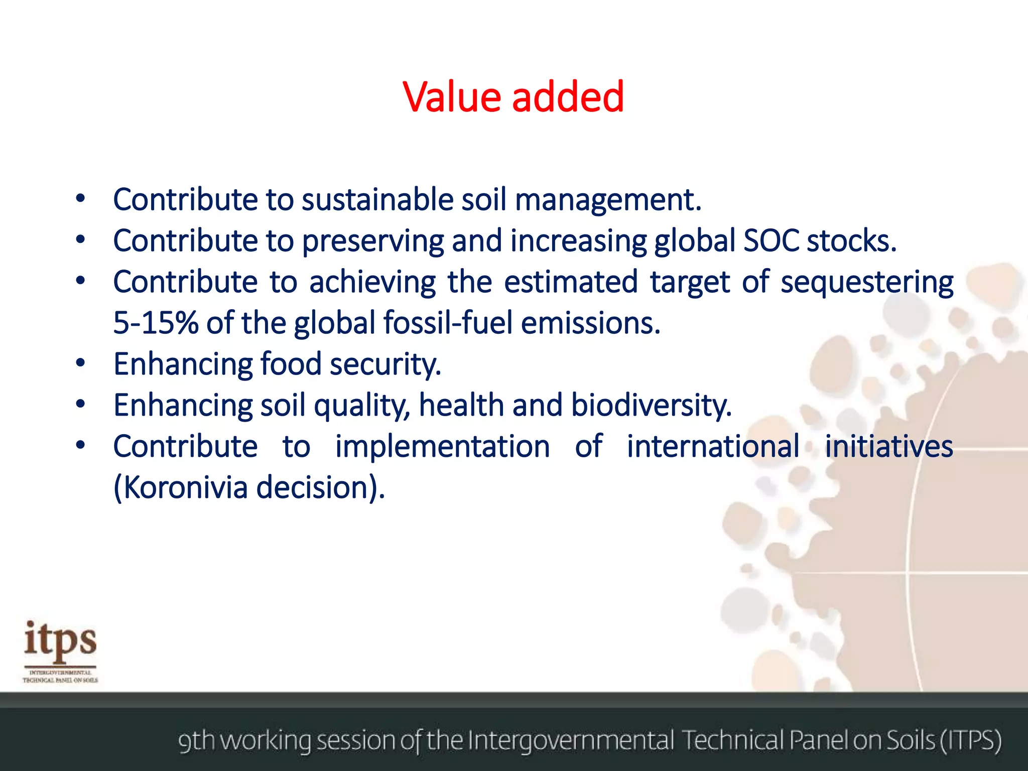 Value added
• Contribute to sustainable soil management.
• Contribute to preserving and increasing global SOC stocks.
• Contribute to achieving the estimated target of sequestering
5-15% of the global fossil-fuel emissions.
• Enhancing food security.
• Enhancing soil quality, health and biodiversity.
• Contribute to implementation of international initiatives
(Koronivia decision).
 