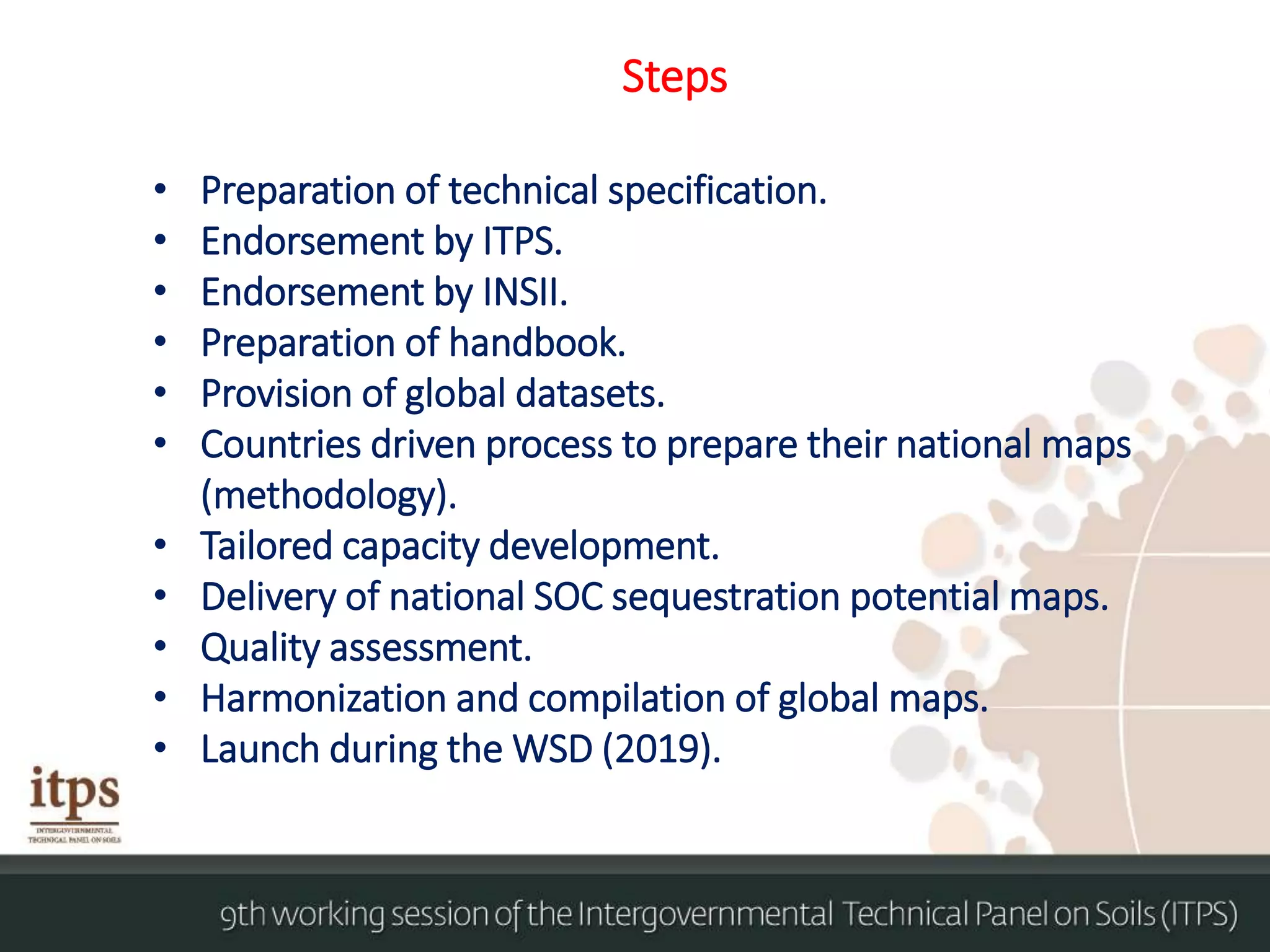 Steps
• Preparation of technical specification.
• Endorsement by ITPS.
• Endorsement by INSII.
• Preparation of handbook.
• Provision of global datasets.
• Countries driven process to prepare their national maps
(methodology).
• Tailored capacity development.
• Delivery of national SOC sequestration potential maps.
• Quality assessment.
• Harmonization and compilation of global maps.
• Launch during the WSD (2019).
 