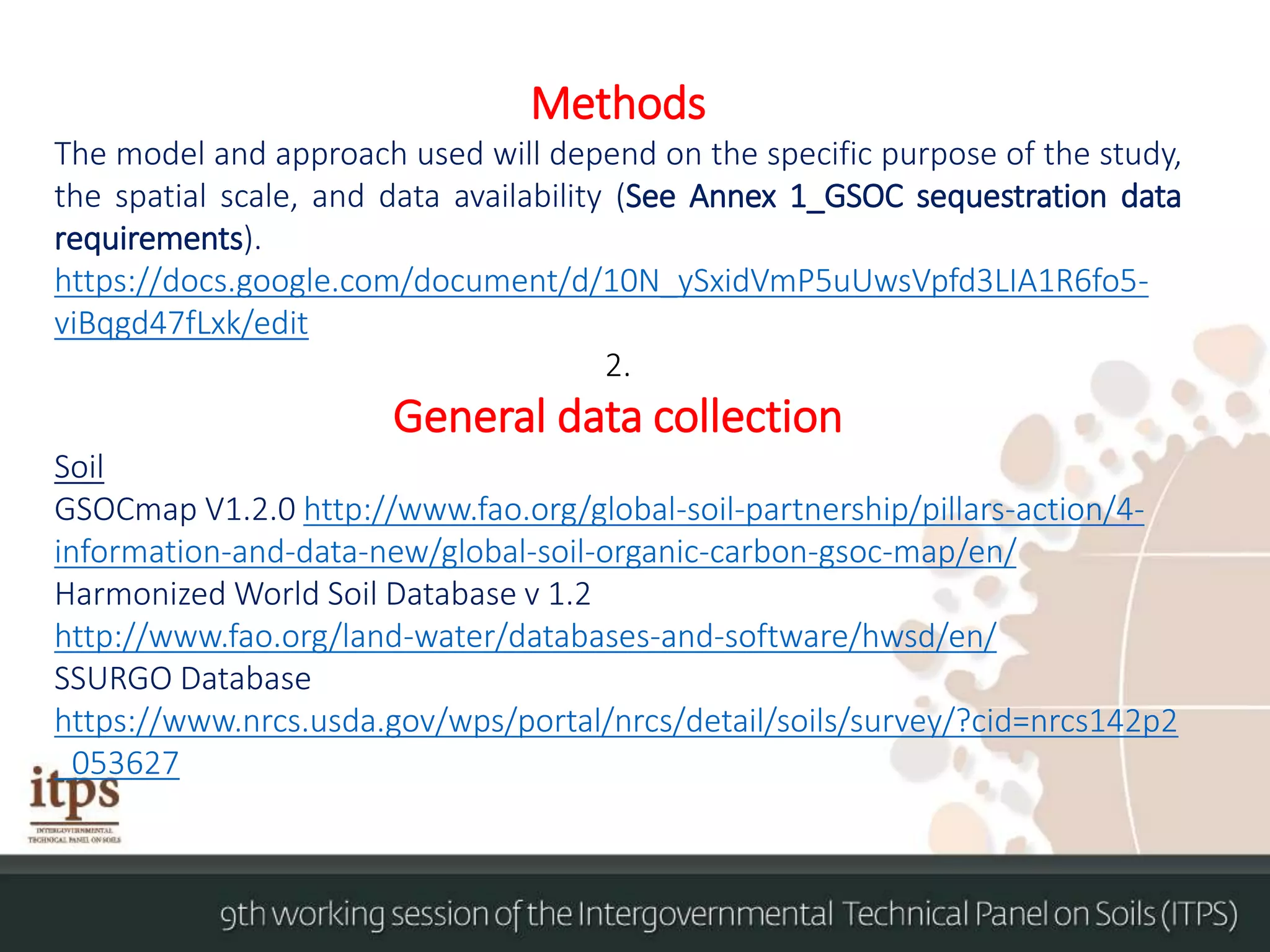Methods
The model and approach used will depend on the specific purpose of the study,
the spatial scale, and data availability (See Annex 1_GSOC sequestration data
requirements).
https://docs.google.com/document/d/10N_ySxidVmP5uUwsVpfd3LIA1R6fo5-
viBqgd47fLxk/edit
2.
General data collection
Soil
GSOCmap V1.2.0 http://www.fao.org/global-soil-partnership/pillars-action/4-
information-and-data-new/global-soil-organic-carbon-gsoc-map/en/
Harmonized World Soil Database v 1.2
http://www.fao.org/land-water/databases-and-software/hwsd/en/
SSURGO Database
https://www.nrcs.usda.gov/wps/portal/nrcs/detail/soils/survey/?cid=nrcs142p2
_053627
 