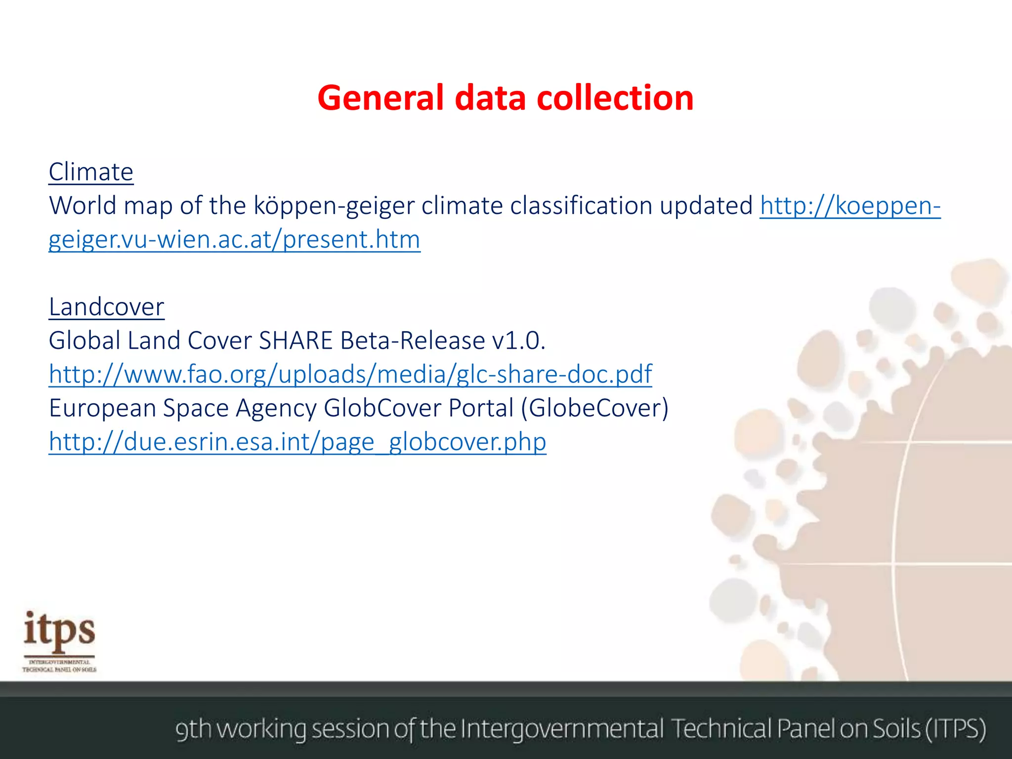 General data collection
Climate
World map of the köppen-geiger climate classification updated http://koeppen-
geiger.vu-wien.ac.at/present.htm
Landcover
Global Land Cover SHARE Beta-Release v1.0.
http://www.fao.org/uploads/media/glc-share-doc.pdf
European Space Agency GlobCover Portal (GlobeCover)
http://due.esrin.esa.int/page_globcover.php
 