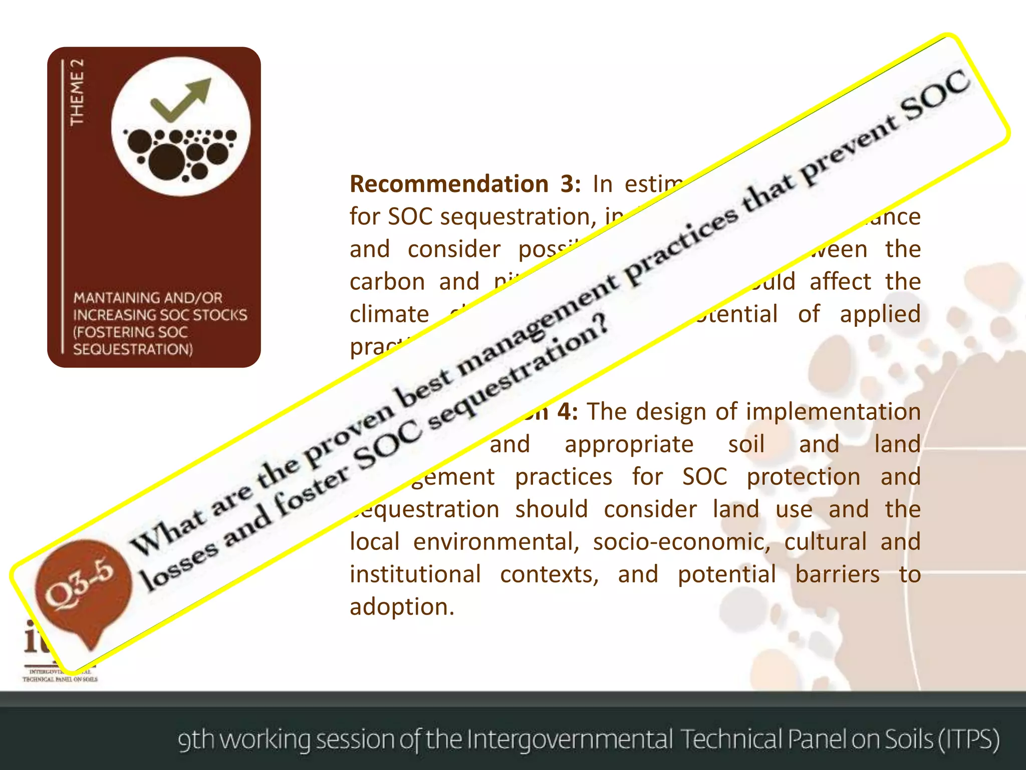 Recommendation 3: In estimates of the potential
for SOC sequestration, include the full GHG balance
and consider possible interactions between the
carbon and nitrogen cycles that could affect the
climate change mitigation potential of applied
practices.
Recommendation 4: The design of implementation
strategies and appropriate soil and land
management practices for SOC protection and
sequestration should consider land use and the
local environmental, socio-economic, cultural and
institutional contexts, and potential barriers to
adoption.
 