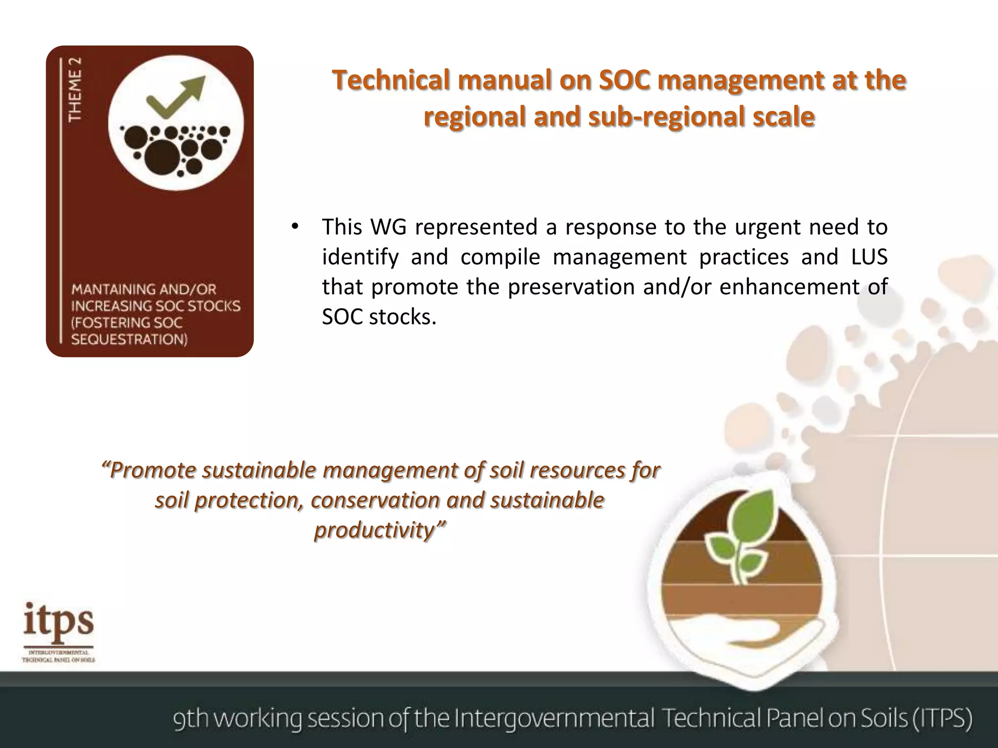 Technical manual on SOC management at the
regional and sub-regional scale
• This WG represented a response to the urgent need to
identify and compile management practices and LUS
that promote the preservation and/or enhancement of
SOC stocks.
“Promote sustainable management of soil resources for
soil protection, conservation and sustainable
productivity”
 