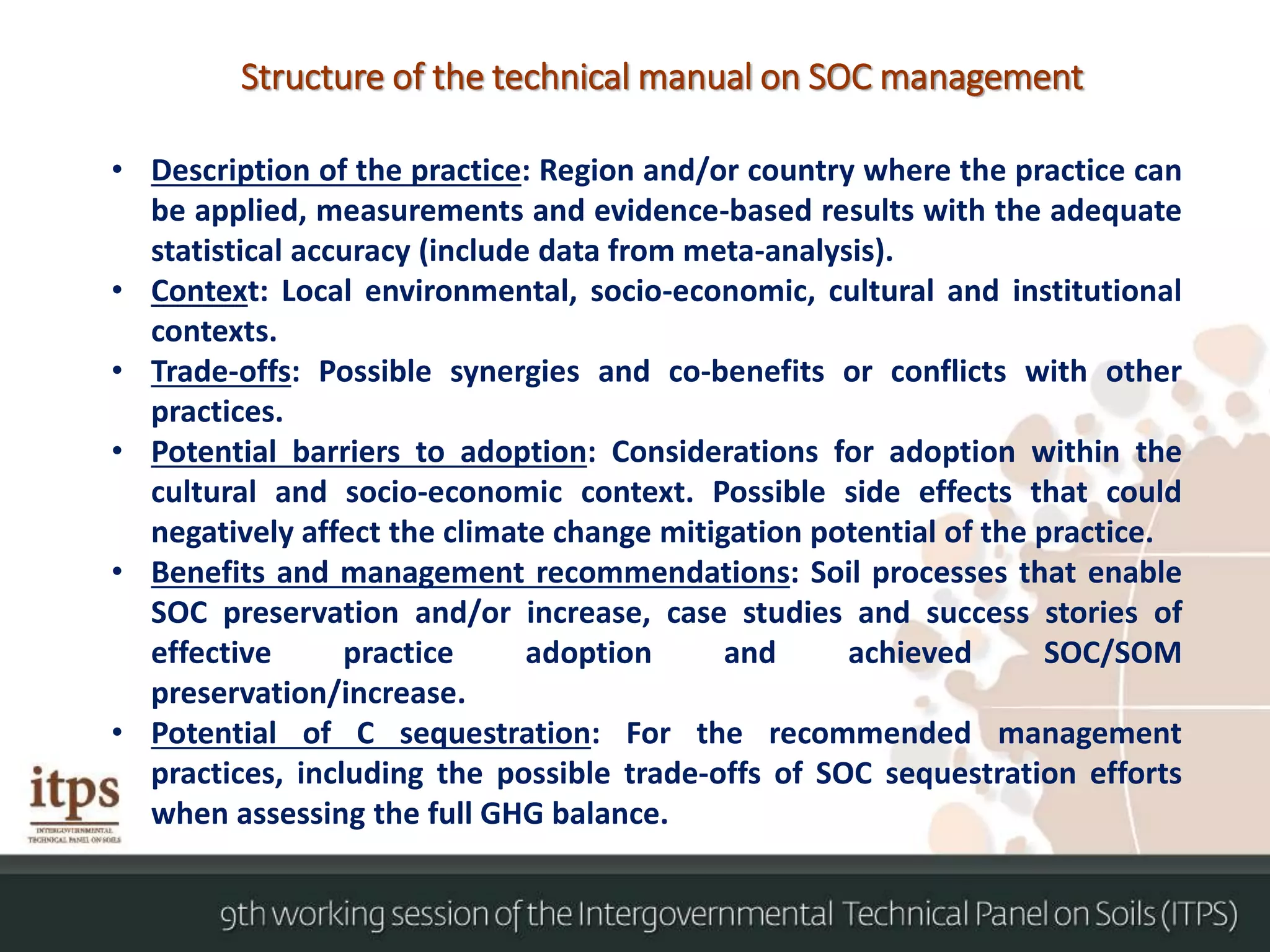 • Description of the practice: Region and/or country where the practice can
be applied, measurements and evidence-based results with the adequate
statistical accuracy (include data from meta-analysis).
• Context: Local environmental, socio-economic, cultural and institutional
contexts.
• Trade-offs: Possible synergies and co-benefits or conflicts with other
practices.
• Potential barriers to adoption: Considerations for adoption within the
cultural and socio-economic context. Possible side effects that could
negatively affect the climate change mitigation potential of the practice.
• Benefits and management recommendations: Soil processes that enable
SOC preservation and/or increase, case studies and success stories of
effective practice adoption and achieved SOC/SOM
preservation/increase.
• Potential of C sequestration: For the recommended management
practices, including the possible trade-offs of SOC sequestration efforts
when assessing the full GHG balance.
Structure of the technical manual on SOC management
 