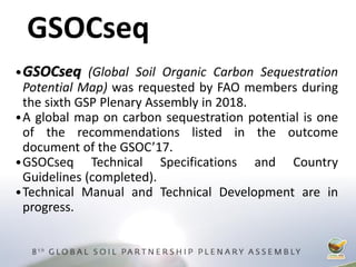 •GSOCseq (Global Soil Organic Carbon Sequestration
Potential Map) was requested by FAO members during
the sixth GSP Plenary Assembly in 2018.
•A global map on carbon sequestration potential is one
of the recommendations listed in the outcome
document of the GSOC’17.
•GSOCseq Technical Specifications and Country
Guidelines (completed).
•Technical Manual and Technical Development are in
progress.
GSOCseq
 
