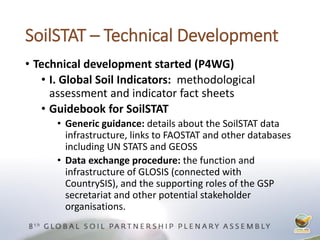 SoilSTAT – Technical Development
• Technical development started (P4WG)
• I. Global Soil Indicators: methodological
assessment and indicator fact sheets
• Guidebook for SoilSTAT
• Generic guidance: details about the SoilSTAT data
infrastructure, links to FAOSTAT and other databases
including UN STATS and GEOSS
• Data exchange procedure: the function and
infrastructure of GLOSIS (connected with
CountrySIS), and the supporting roles of the GSP
secretariat and other potential stakeholder
organisations.
 