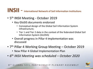 INSII - International Network of Soil Information Institutions
• 5th INSII Meeting - October 2019
• Key GloSIS documents endorsed
• Conceptual design of the Global Soil Information System
infrastructure;
• Tier 1 and Tier 2 data in the context of the federated Global Soil
Information System (GLOSIS)
• Overall progress in Pillar 4 Implementation was
discussed
• 7th Pillar 4 Working Group Meeting – October 2019
• New Pillar 4 Global Implementation Plan
• 6th INSII Meeting was scheduled – October 2020
 