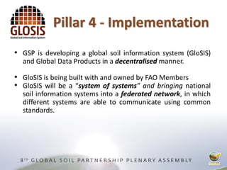 • GSP is developing a global soil information system (GloSIS)
and Global Data Products in a decentralised manner.
• GloSIS is being built with and owned by FAO Members
• GloSIS will be a “system of systems” and bringing national
soil information systems into a federated network, in which
different systems are able to communicate using common
standards.
Pillar 4 - Implementation
 