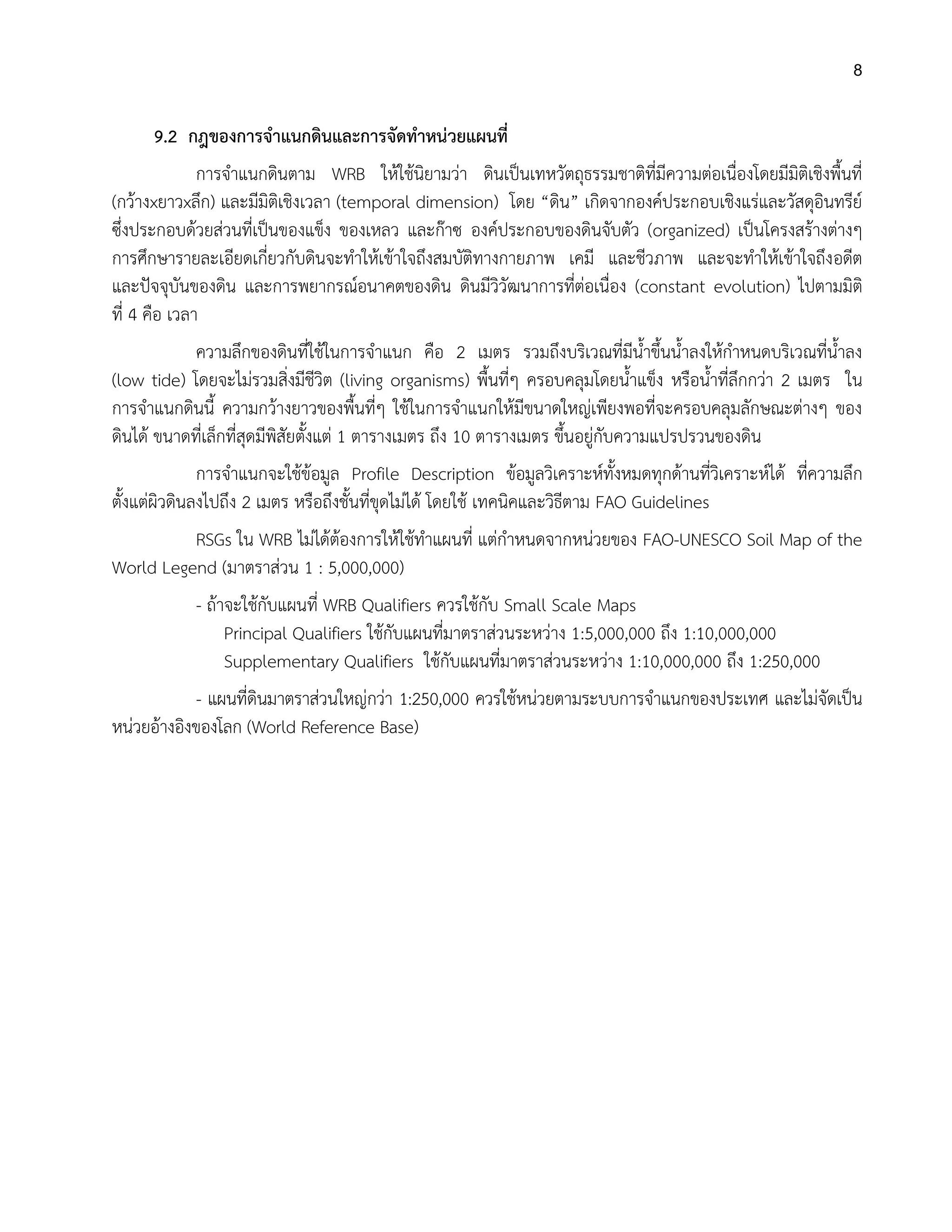 8
9.2 กฎของการจาแนกดินและการจัดทาหน่วยแผนที่
การจาแนกดินตาม WRB ให้ใช้นิยามว่า ดินเป็นเทหวัตถุธรรมชาติที่มีความต่อเนื่องโดยมีมิติเชิงพื้นที่
(กว้างxยาวxลึก) และมีมิติเชิงเวลา (temporal dimension) โดย “ดิน” เกิดจากองค์ประกอบเชิงแร่และวัสดุอินทรีย์
ซึ่งประกอบด้วยส่วนที่เป็นของแข็ง ของเหลว และก๊าซ องค์ประกอบของดินจับตัว (organized) เป็นโครงสร้างต่างๆ
การศึกษารายละเอียดเกี่ยวกับดินจะทาให้เข้าใจถึงสมบัติทางกายภาพ เคมี และชีวภาพ และจะทาให้เข้าใจถึงอดีต
และปัจจุบันของดิน และการพยากรณ์อนาคตของดิน ดินมีวิวัฒนาการที่ต่อเนื่อง (constant evolution) ไปตามมิติ
ที่ 4 คือ เวลา
ความลึกของดินที่ใช้ในการจาแนก คือ 2 เมตร รวมถึงบริเวณที่มีน้าขึ้นน้าลงให้กาหนดบริเวณที่น้าลง
(low tide) โดยจะไม่รวมสิ่งมีชีวิต (living organisms) พื้นที่ๆ ครอบคลุมโดยน้าแข็ง หรือน้าที่ลึกกว่า 2 เมตร ใน
การจาแนกดินนี้ ความกว้างยาวของพื้นที่ๆ ใช้ในการจาแนกให้มีขนาดใหญ่เพียงพอที่จะครอบคลุมลักษณะต่างๆ ของ
ดินได้ ขนาดที่เล็กที่สุดมีพิสัยตั้งแต่ 1 ตารางเมตร ถึง 10 ตารางเมตร ขึ้นอยู่กับความแปรปรวนของดิน
การจาแนกจะใช้ข้อมูล Profile Description ข้อมูลวิเคราะห์ทั้งหมดทุกด้านที่วิเคราะห์ได้ ที่ความลึก
ตั้งแต่ผิวดินลงไปถึง 2 เมตร หรือถึงชั้นที่ขุดไม่ได้ โดยใช้ เทคนิคและวิธีตาม FAO Guidelines
RSGs ใน WRB ไม่ได้ต้องการให้ใช้ทาแผนที่ แต่กาหนดจากหน่วยของ FAO-UNESCO Soil Map of the
World Legend (มาตราส่วน 1 : 5,000,000)
- ถ้าจะใช้กับแผนที่ WRB Qualifiers ควรใช้กับ Small Scale Maps
Principal Qualifiers ใช้กับแผนที่มาตราส่วนระหว่าง 1:5,000,000 ถึง 1:10,000,000
Supplementary Qualifiers ใช้กับแผนที่มาตราส่วนระหว่าง 1:10,000,000 ถึง 1:250,000
- แผนที่ดินมาตราส่วนใหญ่กว่า 1:250,000 ควรใช้หน่วยตามระบบการจาแนกของประเทศ และไม่จัดเป็น
หน่วยอ้างอิงของโลก (World Reference Base)
 